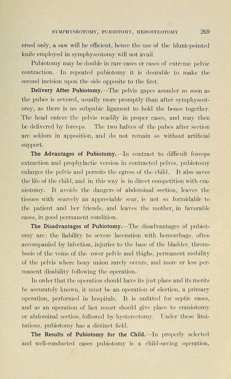 ersed only, a saw will be efficient, hence the use of the blunt-pointed knife employed in symphyseotomy will not avail. Pubiotomy may be double in rare cases or cases of extreme pelvic contraction. In repeated pubiotomy it is desirable to make the second incision upon the side opposite to the first. Delivery After Pubiotomy.—The pelvis gapes asunder so soon as the pubes is severed, usually more promptly than after symphyseot- omy, as there is no subpubic ligament to hold the bones together. The head enters the pelvis readily in proper cases, and may then be delivered by forceps. The two halves of the pubes after section are seldom in apposition, and do not remain so without artificial support. The Advantages of Pubiotomy.—In contrast to difficult forceps extraction and prophylactic version in contracted pelves, pubiotomy enlarges the pelvis and permits the egress of the child. It also saves the life of the child, and in this way is in direct competition with cra- niotomy. It avoids the dangers of abdominal section, leaves the tissues with scarcely an appreciable scar, is not so formidable to the patient and her friends, and leaves the mother, in favorable cases, in good permanent condition. The Disadvantages of Pubiotomy.—The disadvantages of pubiot- omy are: the liability to severe laceration with hemorrhage, often accompanied by infection, injuries to the base of the bladder, throm- bosis of the veins of the ower pelvis and thighs, permanent mobility of the pelvis where bony union rarely occurs, and more or less per- manent disability following the operation. In order that the operation should have its just place and its merits be accurately known, it must be an operation of election, a primary operation, performed in hospitals. It is unfitted for septic cases, and as an operation of last resort should give place to craniotomy or abdominal section, followed by hysterectomy. Under these limi- tations, pubiotomy has a distinct field. The Results of Pubiotomy for the Child.—In properly selected and well-conducted cases pubiotomy is a child-saving operation.