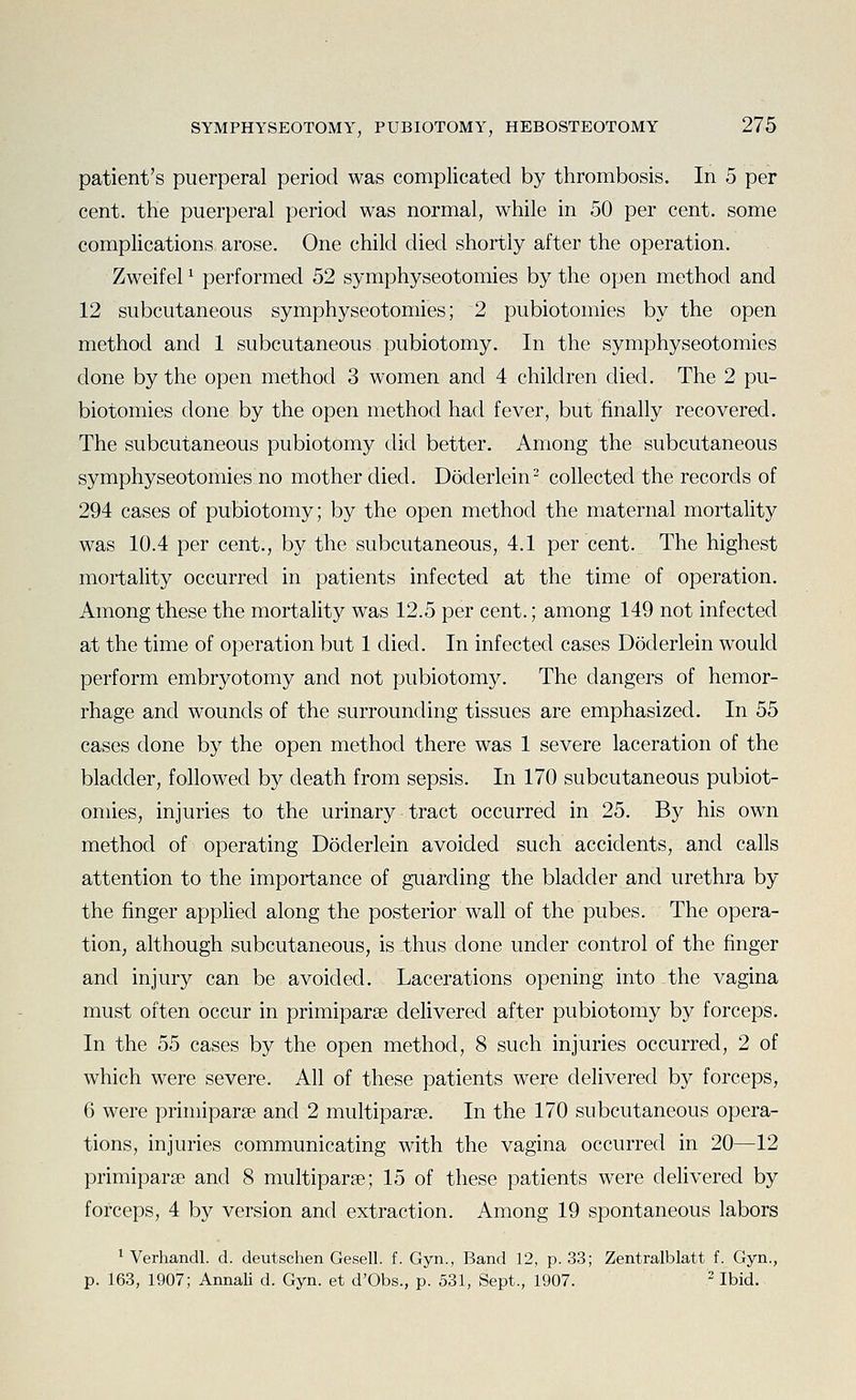patient's puerperal period was complicated by thrombosis. In 5 per cent, the puerperal period was normal, while in 50 per cent, some complications arose. One child died shortly after the operation. Zweifel ^ performed 52 symphyseotomies by the open method and 12 subcutaneous symphyseotomies; 2 pubiotomies by the open method and 1 subcutaneous pubiotomy. In the symphyseotomies done by the open method 3 women and 4 children died. The 2 pu- biotomies done by the open method had fever, but finally recovered. The subcutaneous pubiotomy did better. Among the subcutaneous symphyseotomies no mother died. Doderlein^ collected the records of 294 cases of pubiotomy; by the open method the maternal mortality was 10.4 per cent., by the subcutaneous, 4.1 per cent. The highest mortality occurred in patients infected at the time of operation. Among these the mortality was 12.5 per cent.; among 149 not infected at the time of operation but 1 died. In infected cases Doderlein would perform embryotomy and not pubiotomy. The dangers of hemor- rhage and wounds of the surrounding tissues are emphasized. In 55 cases done by the open method there was 1 severe laceration of the bladder, followed by death from sepsis. In 170 subcutaneous pubiot- omies, injuries to the urinary tract occurred in 25. By his own method of operating Doderlein avoided such accidents, and calls attention to the importance of guarding the bladder and urethra by the finger applied along the posterior wall of the pubes. The opera- tion, although subcutaneous, is thus done under control of the finger and injury can be avoided. Lacerations opening into the vagina must often occur in primiparae delivered after pubiotomy by forceps. In the 55 cases by the open method, 8 such injuries occurred, 2 of which were severe. All of these patients were delivered by forceps, 6 were primiparse and 2 multipar£e. In the 170 subcutaneous opera- tions, injuries communicating with the vagina occurred in 20—12 primiparse and 8 multiparse; 15 of these patients were delivered by forceps, 4 by version and extraction. Among 19 spontaneous labors ^ Verhandl. d. deutschen Gesell. f. Gyn., Band 12, p. 33; Zentralblatt f. Gyn., p. 163, 1907; Annali d. Gyn. et d'Obs., p. 531, Sept., 1907. - Ibid.