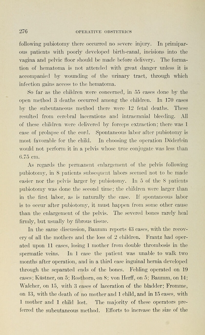 following pubiotomy there occurred no severe injury. In primipar- ous patients with poorly developed birth-canal, incisions into the vagina and pelvic floor should be made before delivery. The forma- tion of hematoma is not attended with great danger unless it is accompanied by wounding of the urinary tract, through which infection gains access to the hematoma. So far as the children were concerned, in 55 cases done by the open method 3 deaths occurred among the children. In 170 cases by the subcutaneous method there were 12 fetal deaths. These resulted from cerebral lacerations and intracranial bleeding. All of these children were delivered by forceps extraction; there was 1 case of prolapse of the cord. Spontaneous labor after pubiotomy is most favorable for the child. In choosing the operation Doderlein would not perform it in a pelvis whose true conjugate w^as less than 6.75 cm. As regards the permianent enlargement of the pelvis following pubiotomy, in 8 patients subsequent labors seemed not to be made easier nor the pelvis larger by pubiotomy. In 5 of the 8 patients pubiotomy was clone the second time; the children were larger than in the first labor, as is naturally the case. If spontaneous labor is to occur after pubiotomy, it must happen from some other cause than the enlargement of the pelvis. The severed bones rarely heal firmly, but usually by fibrous tissue. In the same discussion, Baumm reports 43 cases, with the recov- ery of all the mothers and the loss of 2 children. Frantz had oper- ated upon 11 cases, losing 1 mother from double thrombosis in the spermatic veins. In 1 case the patient was unable to walk two months after operation, and in a third case inguinal hernia developed through the separated ends of the bones. Fehling operated on 19 cases; Kiistner, on 5; Rosthorn, on 8; von Herff, on 5; Baumm, on 14; Walcher, on 15, with 3 cases of laceration of the bladder; Fromme, on 13, with the death of no mother and 1 child, and in 15 cases, with 1 mother and 1 child lost. The majority of these operators pre- ferred the subcutaneous method. Efforts to increase the size of the