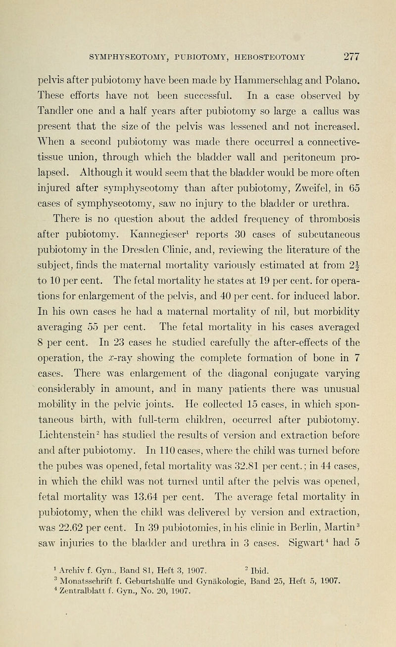 pelvis after pubiotomy have been made by Hammerschlag and Polano. These efforts have not been successful. In a case observed by Tandler one and a half years after pubiotomy so large a callus was present that the size of the pelvis was lessened and not increased. When a second pubiotomy was made there occurred a connective- tissue union, through which the bladder wall and peritoneum pro- lapsed. Although it would seem that the bladder would be more often injured after symphyseotomy than after pubiotomy, Zweifel, in 65 cases of symphyseotomy, saw no injury to the bladder or urethra. There is no question about the added frequency of thrombosis after pubiotomy. Kannegieser^ reports 30 cases of subcutaneous pubiotomy in the Dresden Clinic, and, reviewing the literature of the subject, finds the maternal mortality variously estimated at from 2J to 10 per cent. The fetal mortality he states at 19 per cent, for opera- tions for enlargement of the pelvis, and 40 per cent, for induced labor. In his own cases he had a maternal mortality of nil, but morbidity averaging 55 per cent. The fetal mortality in his cases averaged 8 per cent. In 23 cases he studied carefully the after-effects of the operation, the x-ray showing the complete formation of bone in 7 cases. There was enlargement of the diagonal conjugate varying considerably in amount, and in many patients there was unusual mobility in the pelvic joints. He collected 15 cases, in which spon- taneous birth, with full-term children, occurred after pubiotomy. Lichtenstein- has studied the results of version and extraction before and after pubiotomy. In 110 cases, where the child was turned before the pubes was opened, fetal mortality was 32.81 per cent.; in 44 cases, in which the child was not turned until after the pelvis was opened, fetal mortality was 13.64 per cent. The average fetal mortality in pubiotomy, when the child was delivered by version and extraction, was 22.62 per cent. In 39 pubiotomies, in his chnic in Berhn, Martin^ saw injuries to the bladder and urethra in 3 cases. Sigwarf had 5 1 Archiv f. Gyn., Band 81, Heft 3, 1907. - Ibid. ^ Monatsschrift f. Geburtshulfe und Gynakologie, Band 25, Heft 5, 1907. * Zentralblatt f. Gyn., No. 20, 1907.