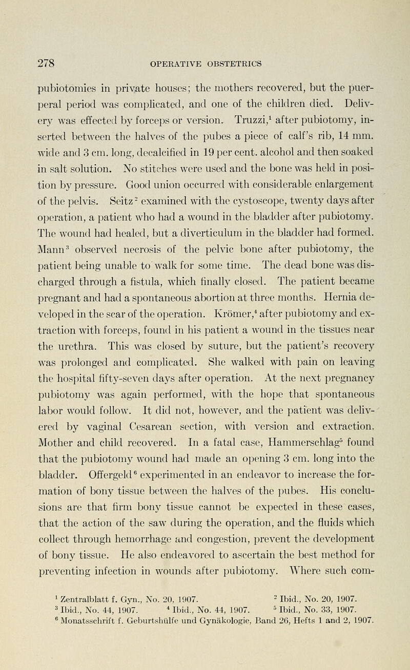 pubiotomies in private houses; the mothers recovered, but the puer- peral period was complicated, and one of the children died. Deliv- ery was effected by forceps or version. Truzzi,^ after pubiotomy, in- serted between the halves of the pubes a piece of calf's rib, 14 mm. wide and 3 cm. long, decalcified in 19 per cent, alcohol and then soaked in salt solution. No stitches were used and the bone was held in posi- tion by pressure. Good union occurred with considerable enlargement of the pelvis. Seitz - examined with the cystoscope, twenty days after operation, a patient who had a wound in the bladder after pubiotomy. The wound had healed, but a diverticulum in the bladder had formed. Mann ^observed necrosis of the pelvic bone after pubiotomy, the patient being unable to' walk for some time. The dead bone was dis- charged through a fistula, which finally closed. The patient became pregnant and had a spontaneous abortion at three months. Hernia de- veloped in the scar of the operation. Kromer,* after pubiotomy and ex- traction with forceps, found in his patient a wound in the tissues near the urethra. This was closed by suture, but the patient's recovery was prolonged and complicated. She walked with pain on leaving the hospital fifty-seven days after operation. At the next pregnancy pubiotomy was again performed, with the hope that spontaneous labor would follow. It did not, however, and the patient was deliv- ered by vaginal Cesarean section, with version and extraction. Mother and child recovered. In a fatal case, Hammerschlag^ found that the pubiotomy wound had made an opening 3 cm. long into the bladder. Offergeld ^ experimented in an endeavor to increase the for- mation of bony tissue between the halves of the pubes. His conclu- sions are that firm bony tissue cannot be expected in these cases, that the action of the saw during the operation, and the fluids which collect through hemorrhage and congestion, prevent the development of bony tissue. He also endeavored to ascertain the best method for preventing infection in wounds after pubiotomy. Where such com- 1 Zentralblatt f. Gyn., No. 20, 1907. - Ibid., No. 20, 1907. 3 Ibid., No. 44, 1907. * Ibid., No. 44, 1907. ^ Ibid., No. 33, 1907. 6 Monatsschrift f. Geburtshulfe und Gynakologie, Band 26, Hefts 1 and 2, 1907.