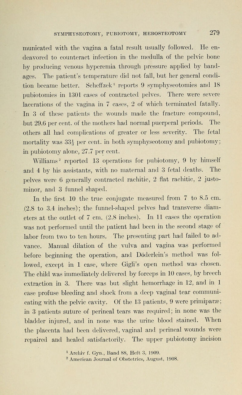 municated with the vagina a fatal result usually followed. He en- deavored to counteract infection in the medulla of the pelvic bone by producing venous hyperemia through pressure appKed by band- ages. The patient's temperature did not fall, but her general condi- tion became better. Scheffzek^ reports 9 symphyseotomies and 18 pubiotomies in 1301 cases of contracted pelves. There were severe lacerations of the vagina in 7 cases, 2 of which terminated fatally. In 3 of these patients the wounds made the fracture compound, but 29.6 per cent, of the mothers had normal puerperal periods. The others all had complications of greater or less severity. The fetal mortality was 33|- per cent, in both symphyseotomy and pubiotomy; in pubiotomy alone, 27.7 per cent. Williams- reported 13 operations for pubiotomy, 9 by himself and 4 by his assistants, with no maternal and 3 fetal deaths. The pelves were 6 generally contracted rachitic, 2 flat rachitic, 2 justo- minor, and 3 funnel shaped. In the first 10 the true conjugate measured from 7 to 8.5 cm. (2.8 to 3.4 inches); the funnel-shaped pelves had transverse diam- eters at the outlet of 7 cm. (2.8 inches). In 11 cases the operation was not performed until the patient had been in the second stage of labor from two to ten hours. The presenting part had failed to ad- vance. Manual dilation of the vulva and vagina was performed before beginning the operation, and Doderlein's method was fol- lowed, except in 1 case, where Gigli's open method was chosen. The child was immediately delivered by forceps in 10 cases, by breech extraction in 3. There was but slight hemorrhage in 12, and in 1 case profuse bleeding and shock from a deep vaginal tear communi- xjating with the pelvic cavity. Of the 13 patients, 9 were primiparse; in 3 patients suture of perineal tears was required; in none was the bladder injured, and in none was the urine blood stained. When the placenta had been delivered, vaginal and perineal wounds were repaired and healed satisfactorily. The upper pubiotomy incision 1 Archiv f. Gyn., Band 88, Heft 3, 1909.