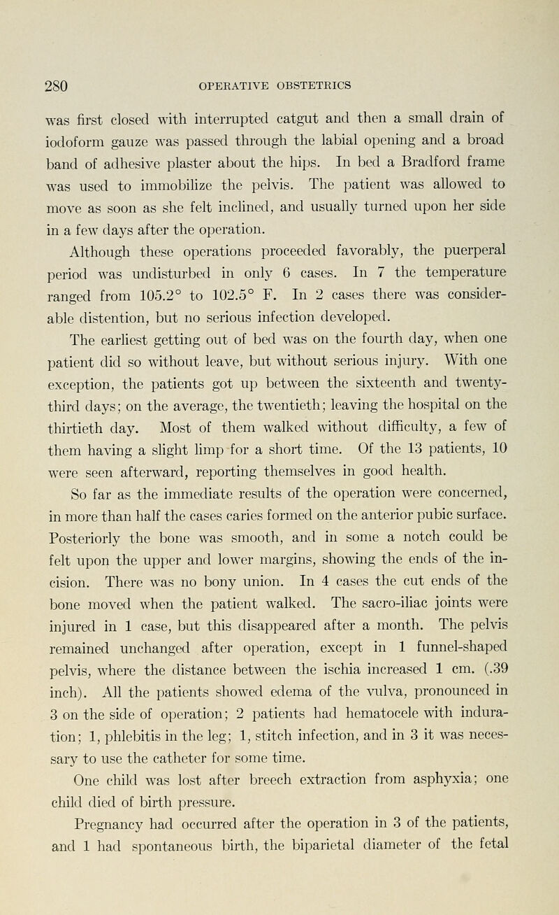 was first closed with interrupted catgut and then a small drain of iodoform gauze was passed through the labial opening and a broad band of adhesive plaster about the hips. In bed a Bradford frame was used to immobilize the pelvis. The patient was allowed to move as soon as she felt inclined, and usually turned upon her side in a few days after the operation. Although these operations proceeded favorably, the puerperal period was undisturbed in only 6 cases. In 7 the temperature ranged from 105.2° to 102.5° F. In 2 cases there was consider- able distention, but no serious infection developed. The earliest getting out of bed was on the fourth day, when one patient did so without leave, but without serious injury. With one exception, the patients got up between the sixteenth and twenty- third days; on the average, the twentieth; leaving the hospital on the thirtieth day. Most of them walked without difficulty, a few of them having a slight limp for a short time. Of the 13 patients, 10 were seen afterward, reporting themselves in good health. So far as the immediate results of the operation were concerned, in more than half the cases caries formed on the anterior pubic surface. Posteriorly the bone was smooth, and in some a notch could be felt upon the upper and lower margins, showing the ends of the in- cision. There was no bony union. In 4 cases the cut ends of the bone moved when the patient walked. The sacro-iliac joints were injured in 1 case, but this disappeared after a month. The pelvis remained unchanged after operation, except in 1 funnel-shaped pelvis, where the distance between the ischia increased 1 cm. (.39 inch). All the patients showed edema of the vulva, pronounced in 3 on the side of operation; 2 patients had hematocele with indura- tion; 1, phlebitis in the leg; 1, stitch infection, and in 3 it was neces- sary to use the catheter for some time. One child was lost after breech extraction from asphyxia; one child died of birth pressure. Pregnancy had occurred after the operation in 3 of the patients, and 1 had spontaneous birth, the biparietal diameter of the fetal