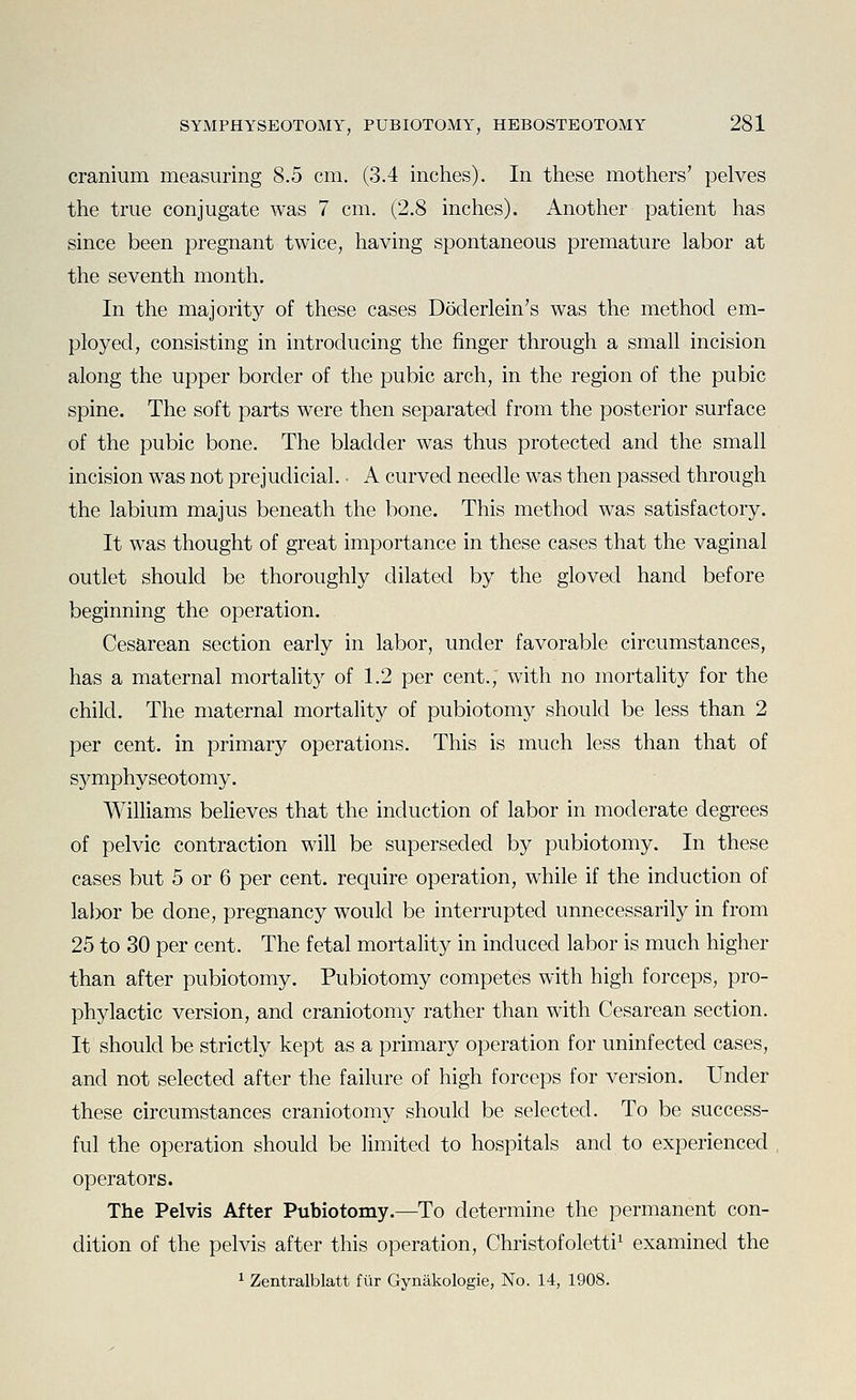 cranium measuring 8.5 cm. (3.4 inches). In these mothers' pelves the true conjugate was 7 cm. (2.8 inches). Another patient has since been pregnant twice, having spontaneous premature labor at the seventh month. In the majority of these cases Doderlein's was the method em- ployed, consisting in introducing the finger through a small incision along the upper border of the pubic arch, in the region of the pubic spine. The soft parts were then separated from the posterior surface of the pubic bone. The bladder was thus protected and the small incision was not prejudicial. • A curved needle was then passed through the labium majus beneath the bone. This method was satisfactory. It was thought of great importance in these cases that the vaginal outlet should be thoroughly dilated by the gloved hand before beginning the operation. Cesarean section early in labor, under favorable circumstances, has a maternal mortality of 1.2 per cent., with no mortality for the child. The maternal mortality of pubiotomy should be less than 2 per cent, in primary operations. This is much less than that of sj^mphyseotomy. Williams believes that the induction of labor in moderate degrees of pelvic contraction will be superseded by pubiotomy. In these cases but 5 or 6 per cent, require operation, while if the induction of labor be done, pregnancy would be interrupted unnecessarily in from 25 to 30 per cent. The fetal mortality in induced labor is much higher than after pubiotomy. Pubiotomy competes with high forceps, pro- phylactic version, and craniotomy rather than with Cesarean section. It should be strictly kept as a primary operation for uninfected cases, and not selected after the failure of high forceps for version. Under these circumstances craniotomy should be selected. To be success- ful the operation should be limited to hospitals and to experienced operators. The Pelvis After Pubiotomy.—To determine the permanent con- dition of the pelvis after this operation, Christofoletti^ examined the