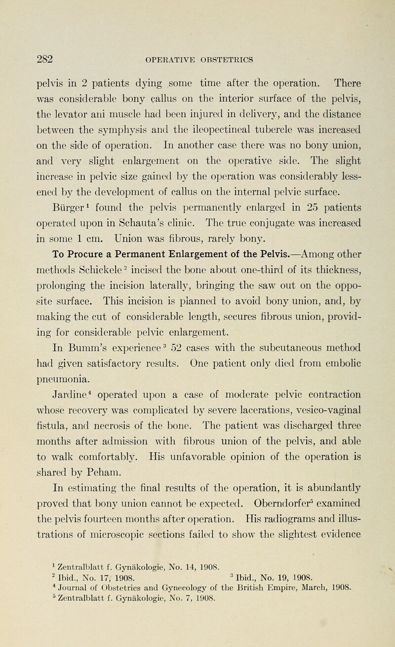 pelvis in 2 patients dying some time after the operation. There was considerable bony callus on the interior surface of the pelvis, the levator ani muscle had been injured in delivery, and the distance between the symphysis and the ileopectineal tubercle was increased on the side of operation. In another case there was no bony union, and very slight enlargement on the operative side. The shght increase in pelvic size gained by the operation was considerabty less- ened by the development of callus on the internal pelvic surface. Burger ^ found the pelvis permanently enlarged in 25 patients operated upon in Schauta's cHnic. The true conjugate was increased in some 1 cm. Union was fibrous, rarely bony. To Procure a Permanent Enlargement of the Pelvis.—Among other methods Schickele ^ incised the bone about one-third of its thickness, prolonging the incision laterally, bringing the saw out on the oppo- site surface. This incision is planned to avoid bony union, and, by making the cut of considerable length, secures fibrous union, provid- ing for considerable pelvic enlargement. In Bumm's experience^ 52 cases with the subcutaneous method had given satisfactory results. One patient only died from embolic pneumonia. Jardjne* operated upon a case of moderate pelvic contraction whose recovery was complicated by severe lacerations, vesico-vaginal fistula, and necrosis of the bone. The patient was discharged three months after admission with fibrous union of the pelvis, and able to walk comfortably. His unfavorable opinion of the operation is shared by Peham. In estimating the final results of the operation, it is abundantly proved that bony union cannot be expected. Oberndorfer^ examined the pelvis fourteen months after operation. His radiograms and illus- trations of microscopic sections failed to show the slightest evidence 1 Zentralblatt f. Gynakologie, No. 14, 1908. 2 Ibid., No. 17, 1908. ^ Ibid., No. 19, 1908. * Journal of Obstetrics and Gynecology of the British Empire, March, 1908. ^ Zentralblatt f. Gynakologie, No. 7, 1908.