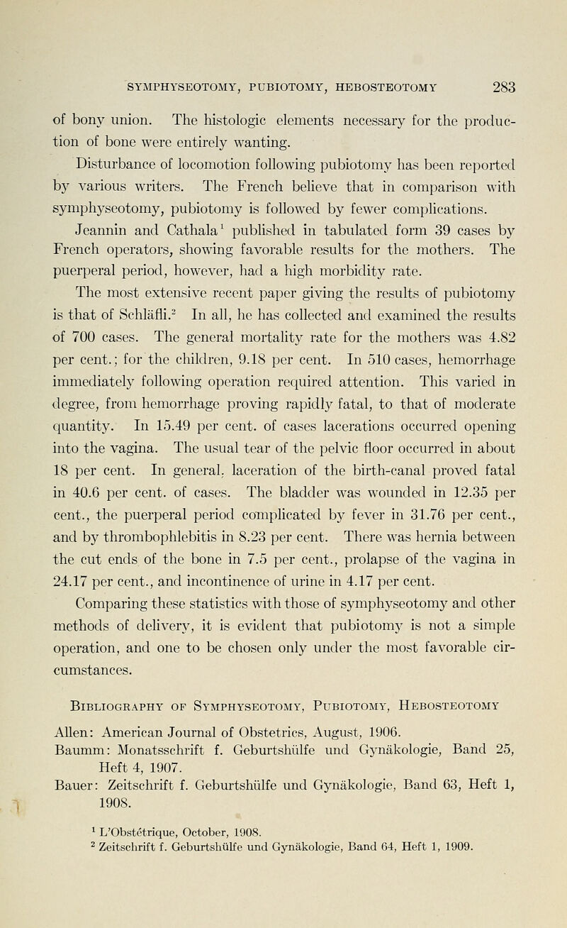 of bony union. The histologic elements necessary for the produc- tion of bone were entirely wanting. Disturbance of locomotion following pubiotomy has been reported by various writers. The French beheve that in comparison with symphyseotomy, pubiotomy is followed by fewer complications. Jeannin and Cathala^ published in tabulated form 39 cases by French operators, showing favorable results for the mothers. The puerperal period, however, had a high morbidity rate. The most extensive recent paper giving the results of pubiotomy is that of Schlafli.^ In all, he has collected and examined the results of 700 cases. The general mortality rate for the mothers was 4.82 per cent.; for the children, 9.18 per cent. In 510 cases, hemorrhage immediately following operation required attention. This varied in degree, from hemorrhage proving rapidly fatal, to that of moderate quantity. In 15.49 per cent, of cases lacerations occurred opening into the vagina. The usual tear of the pelvic floor occurred in about 18 per cent. In general,, laceration of the birth-canal proved fatal in 40.6 per cent, of cases. The bladder was wounded in 12.35 per cent., the puerperal period complicated by fever in 31.76 per cent., and by thrombophlebitis in 8.23 per cent. There was hernia between the cut ends of the bone in 7.5 per cent., prolapse of the vagina in 24.17 per cent., and incontinence of urine in 4.17 per cent. Comparing these statistics with those of symphyseotomy and other methods of delivery, it is evident that pubiotomy is not a simple operation, and one to be chosen only under the most favorable cir- cumstances. Bibliography of Symphyseotomy, Pubiotomy, Hebosteotomy Allen: American Journal of Obstetrics, August, 1906. Baumm: Monatsschrift f. Geburtshiilfe und Gynakologie, Band 25, Heft 4, 1907. Bauer: Zeitschrift f. Geburtshiilfe und Gynakologie, Band 63, Heft 1, 1908. 1 L'Obstetrique, October, 1908. 2 Zeitschrift f. Geburtshiilfe und Gynakologie, Band 64, Heft 1, 1909.