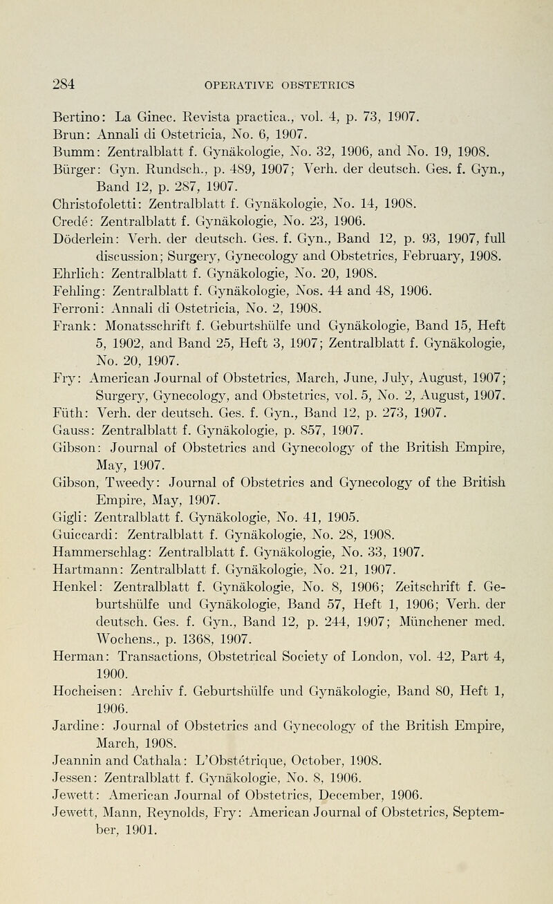 Bertino: La Ginec. Revista practica., vol. 4, p. 73, 1907. Brun: Annali di Ostetricia, No. 6, 1907. Bumm: Zentralblatt f. Gynakologie, No. 32, 1906, and No. 19, 1908. Burger: Gyn. Rundsch., p. 489, 1907; Verb, der deutsch. Ges. f, Gyn., Band 12, p. 287, 1907. Christofoletti: Zentralblatt f. Gynakologie, No. 14, 1908. Crede: Zentralblatt f. Gynakologie, No. 23, 1906. Doderlein: Verb, der deutsch. Ges. f. Gyn., Band 12, p. 93, 1907, full discussion; Surgery, Gynecology and Obstetrics, February, 1908. Ehrlich: Zentralblatt f. Gynakologie, No. 20, 1908. Fehling: Zentralblatt f. Gynakologie, Nos. 44 and 48, 1906. Ferroni: Annali di Ostetricia, No. 2, 1908. Frank: Monatsschrift f. Geburtshulfe und Gynakologie, Band 15, Heft 5, 1902, and Band 25, Heft 3, 1907; Zentralblatt f. Gynakologie, No. 20, 1907. Fry: American Journal of Obstetrics, March, June, July, August, 1907; Surgery, Gynecology, and Obstetrics, vol. 5, No. 2, August, 1907. Filth: Verb, der deutsch. Ges. f. Gyn., Band 12, p. 273, 1907. Gauss: Zentralblatt f. Gynakologie, p. 857, 1907. Gibson: Journal of Obstetrics and Gynecology of the British Empire, May, 1907. Gibson, Tweedy: Journal of Obstetrics and Gynecology of the British Empire, May, 1907. Gigli: Zentralblatt f. Gynakologie, No. 41, 1905. Guiccardi: Zentralblatt f. Gynakologie, No. 28, 1908. Hammerschlag: Zentralblatt f. Gynakologie, No. 33, 1907. Hartmann: Zentralblatt f. Gynakologie, No. 21, 1907. Henkel: Zentralblatt f. Gynakologie, No. 8, 1906; Zeitschrift f. Ge- burtshiilfe und Gynakologie, Band 57, Heft 1, 1906; Verb, der deutsch. Ges. f. Gyn., Band 12, p. 244, 1907; Miinchener med. Wochens., p. 1368, 1907. Herman: Transactions, Obstetrical Society of London, vol. 42, Part 4, 1900. Hocheisen: Archiv f. Geburtshiilfe und Gynakologie, Band 80, Heft 1, 1906. Jardine: Journal of Obstetrics and Gynecology of the British Empire, March, 1908. Jeannin and Cathala: L'Obstetrique, October, 1908. Jessen: Zentralblatt f. Gynakologie, No. 8, 1906. Jewett: American Journal of Obstetrics, December, 1906. Jewett, Mann, Reynolds, Fry: American Journal of Obstetrics, Septem- ber, 1901.
