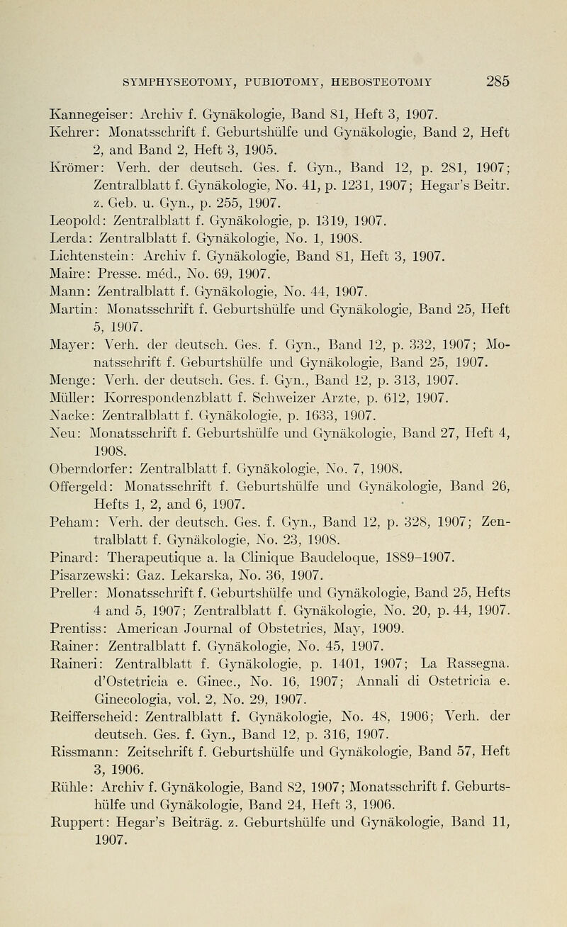 Kannegeiser: Archiv f. Gynakologie, Band 81, Heft 3, 1907. Kehrer: Monatsschrift f. Geburtshiilfe und Gynakologie, Band 2, Heft 2, and Band 2, Heft 3, 1905. Ivromer: Verh. der deutsch. Ges. f. Gyn., Band 12, p. 281, 1907; Zentralblatt f. Gynakologie, No. 41, p. 1231, 1907; Hegar's Beitr. z. Geb. u. Gyn., p. 255, 1907. Leopold: Zentralblatt f. Gynakologie, p. 1319, 1907. Lerda: Zentralblatt f. Gynakologie, No. 1, 1908. Lichtenstein: Archiv f. Gynakologie, Band 81, Heft 3, 1907. Maire: Presse. med., No. 69, 1907. Mann: Zentralblatt f. Gynakologie, No. 44, 1907. Martin: Monatsschrift f. Geburtshiilfe und Gynakologie, Band 25, Heft 5, 1907. Mayer: Verh. der deutsch. Ges. f. Gyn., Band 12, p. 332, 1907; Mo- natsschrift f. Geburtshiilfe und Gynakologie, Band 25, 1907. Menge: Verh. der deutsch. Ges. f. Gyn., Band 12, p. 313, 1907. Miiller: Korrespondenzblatt f. Schweizer Arzte, p. 612, 1907. Nacke: Zentralblatt f. Gynakologie, p. 1633, 1907. Neu: Monatsschrift f. Geburtshiilfe und Gynakologie, Band 27, Heft 4, 1908. Oberndorfer: Zentralblatt f. Gynakologie, No. 7, 1908. Offergeld: Monatsschrift f. Geburtshiilfe und Gj^nakologie, Band 26, Hefts 1, 2, and 6, 1907. Peham: Verh. der deutsch. Ges. f. Gyn., Band 12, p. 328, 1907; Zen- tralblatt f. Gynakologie, No. 23, 1908. Pinard: Therapeutique a. la Clinique Baudeloque, 1889-1907. Pisarzewski: Gaz. Lekarska, No. 36, 1907. Preller: Monatsschrift f. Geburtshiilfe und Gynakologie, Band 25, Hefts 4 and 5, 1907; Zentralblatt f. Gynakologie, No. 20, p. 44, 1907. Prentiss: American Journal of Obstetrics, May, 1909. Rainer: Zentralblatt f. Gynakologie, No. 45, 1907. Raineri: Zentralblatt f. Gynakologie, p. 1401, 1907; La Rassegna. d'Ostetricia e. Ginec, No. 16, 1907; Annali di Ostetricia e. Ginecologia, vol. 2, No. 29, 1907. Reifferscheid: Zentralblatt f. Gynakologie, No. 48, 1906; Verh. der deutsch. Ges. f. Gyn., Band 12, p. 316, 1907. Rissmann: Zeitschrift f. Geburtshiilfe und Gynakologie, Band 57, Heft 3, 1906. Riihle: Archiv f. Gynakologie, Band 82, 1907; Monatsschrift f. Geburts- hulfe und Gynakologie, Band 24, Heft 3, 1906. Ruppert: Hegar's Beitrag. z. Geburtshiilfe und Gynakologie, Band 11, 1907.