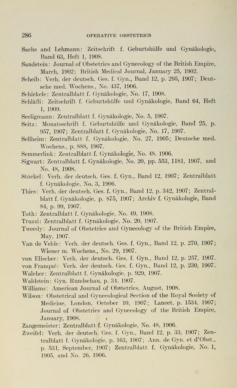 Sachs and Lehmann: Zeitschrift f. Geburtshiilfe und Gynakologie, Band 63, Heft 1, 1908. Sandstein: Journal of Obstetrics and Gynecology of the British Empire, March, 1902; British Medical Journal, January 25, 1902. Scheib: Verb, der deutsch. Ges. f. Gyn., Band 12, p. 295, 1907; Deut- sche med. Wochens., No. 437, 1906. Schickele: Zentralblatt f. Gynakologie, No. 17, 1908. Schlafli: Zeitschrift f. Geburtshiilfe und Gynakologie, Band 64, Heft 1, 1909. Seeligmann: Zentralblatt f. Gynakologie, No. 5, 1907. Seitz: Monatsschrift f. Geburtshiilfe und Gynakologie, Band 25, p. 957, 1907; Zentralblatt f. Gynakologie, No. 17, 1907. Sellheim: Zentralblatt f. Gynakologie, No. 27, 1905; Deutsche med. Wochens., p. 888, 1907. Semmerlink: Zentralblatt f. Gynakologie, No. 48. 1906. Sigwart: Zentralblatt f. Gynakologie, No. 20, pp. 553, 1181, 1907, and No. 48, 1908. Stockel: Verb, der deutsch. Ges. f. Gyn., Band 12, 1907; Zentralblatt f. Gynakologie, No. 3, 1906. Thies: Verh. der deutsch. Ges. f. Gyn., Band 12, p. 342, 1907; Zentral- blatt f. Gynakologie, p. 875, 1907; Archiv f. Gynakologie, Band 84, p. 99, 1907. Toth: Zentralblatt f. Gynakologie, No. 49, 1908. Truzzi: Zentralblatt f. Gynakologie, No. 20, 1907. Tweedy: Journal of Obstetrics and Gynecology of the British Empire,. May, 1907. Van de Velde: Verh. der deutsch. Ges. f. Gyn., Band 12, p. 270, 1907; Wiener m. Wochens., No. 29, 1907. von Elischer: Verh. der deutsch. Ges. f. Gyn., Band 12, p. 257, 1907. von Franque: Verh. der deutsch. Ges. f. Gyn., Band 12, p. 230, 1907.. Walcher: Zentralblatt f. Gynakologie, p. 929, 1907. Waldstein: Gyn. Rundschau, p. 34, 1907. Williams: American Journal of Obstetrics, August, 1908. Wilson: Obstetrical and Gynecological Section of the Royal Society of Medicine, London, October 10, 1907; Lancet, p. 1534, 1907;. Journal of Obstetrics and Gynecology of the British Empire, January, 1908. * Zangemeister: Zentralblatt f. Gynakologie, No. 48, 1906. Zweifel: Verh. der deutsch. Ges. f. Gyn., Band 12, p. 33, 1907; Zen- tralblatt f. Gynakologie, p. 163, 1907; Ann. de Gyn. et d'Obst., p. 531, September, 1907; Zentralblatt f. Gynakologie, No. 1, 1905, and No. 26, 1906.