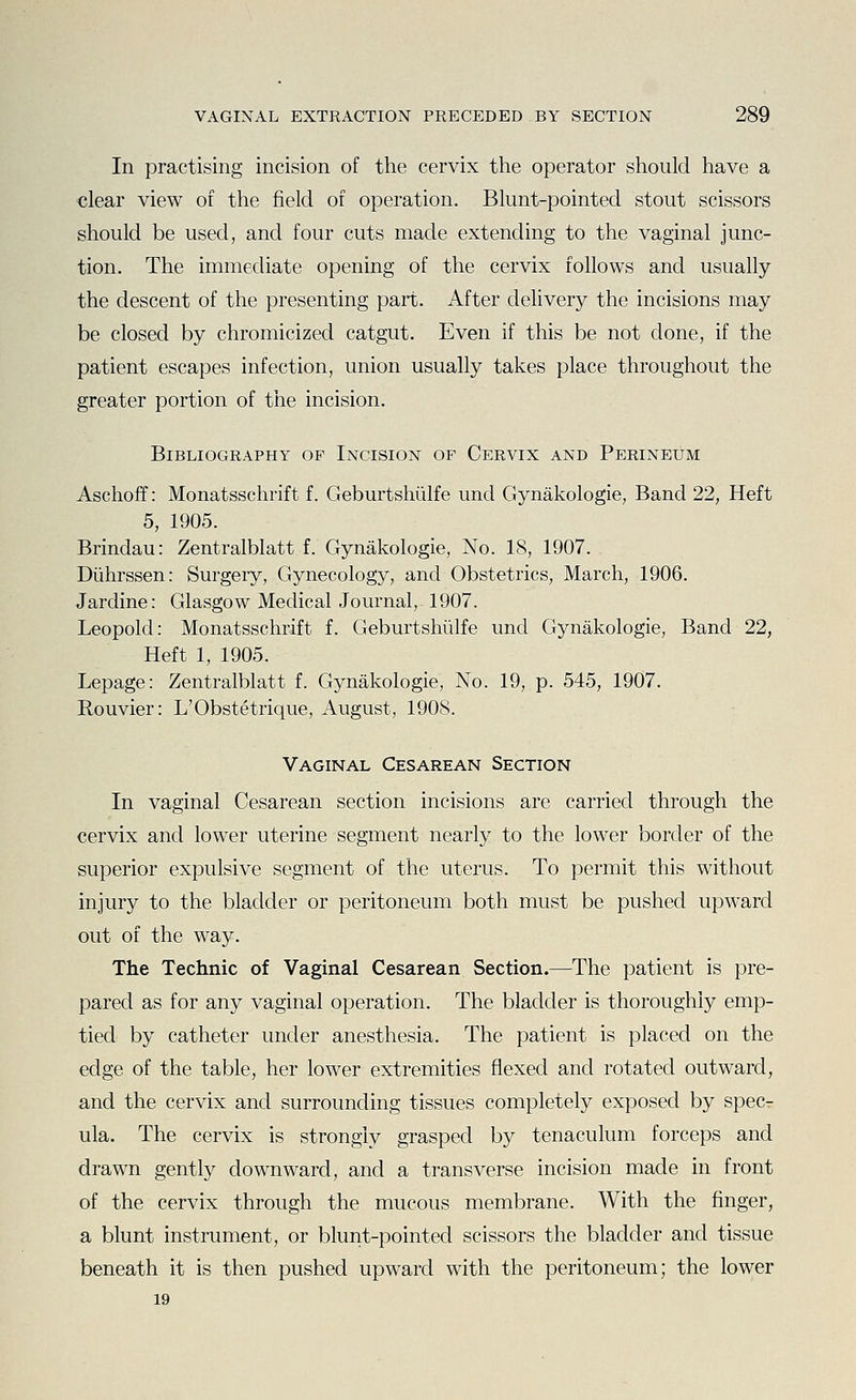 In practising incision of the cervix the operator should have a ■clear view of the field of operation. Blunt-pointed stout scissors should be used, and four cuts made extending to the vaginal junc- tion. The immediate opening of the cervix follows and usually the descent of the presenting part. After delivery the incisions may be closed by chromicized catgut. Even if this be not done, if the patient escapes infection, union usually takes place throughout the greater portion of the incision. Bibliography of Incision of Cervix and Perineum Aschoff: Monatsschrift f. Geburtshiilfe und Gynakologie, Band 22, Heft 5, 1905. Brindau: Zentralblatt f. Gynakologie, No. 18, 1907. Diihrssen: Surgery, Gynecology, and Obstetrics, March, 1906. Jardine: Glasgow Medical Journal, 1907. Leopold: Monatsschrift f. Geburtshiilfe und Gynakologie, Band 22, Heft 1, 1905. Lepage: Zentralblatt f. Gynakologie, No. 19, p. 545, 1907. Bouvier: L'Obstetrique, August, 1908. Vaginal Cesarean Section In vaginal Cesarean section incisions are carried through the cervix and lower uterine segment nearly to the lower border of the superior expulsive segment of the uterus. To permit this without injury to the bladder or peritoneum both must be pushed upward out of the way. The Technic of Vaginal Cesarean Section.—The patient is pre- pared as for any vaginal operation. The bladder is thoroughly emp- tied by catheter under anesthesia. The patient is placed on the edge of the table, her lower extremities flexed and rotated outward, and the cervix and surrounding tissues completely exposed by spec- ula. The cervix is strongly grasped by tenaculum forceps and drawn gently downward, and a transverse incision made in front of the cervix through the mucous membrane. With the finger, a blunt instrument, or blunt-pointed scissors the bladder and tissue beneath it is then pushed upward with the peritoneum; the lower 19