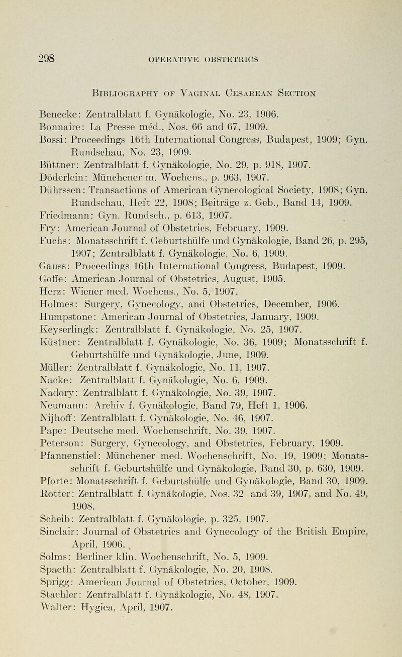 Bibliography of Vaginal Cesarean Section Benecke: Zentralblatt f. Gynakologie, No. 23, 1906. Bonnaire: La Presse mecl., Nos. 66 and 67, 1909. Bossi: Proceedings 16th International Congress, Budapest, 1909; Gyn. Rundschau, No. 23, 1909. Buttner: Zentralblatt f. Gynakologie, No. 29, p. 918, 1907. Doderlein: Miinchener m. Wochens., p. 963, 1907. Diihrssen: Transactions of American Gynecological Society, 1908; Gyn. Rundschau, Heft 22, 1908; Beitrage z. Geb., Band 14, 1909. Friedmann: Gyn. Rundsch., p. 613, 1907. Fry: American Journal of Obstetrics, February, 1909. Fuchs: Monatsschrift f. Geburtshlilfe und Gynakologie, Band 26, p. 295, 1907; Zentralblatt f. Gynakologie, No. 6, 1909. Gauss: Proceedings 16th International Congress, Budapest, 1909. Goffe: American Journal of Obstetrics, August, 1905. Herz: Wiener mecl. Wochens., No. 5, 1907. Holmes: Surgery, Gynecology, and Obstetrics, December, 1906. Humpstone: American Journal of Obstetrics, January, 1909. Keyserlingk: Zentralblatt f. Gynakologie, No. 25, 1907. Kiistner: Zentralblatt f. Gynakologie, No. 36, 1909; Monatsschrift f. Geburtshlilfe und Gynakologie, June, 1909. Miiller: Zentralblatt f. Gynakologie, No. 11, 1907. Nacke: Zentralblatt f. Gynakologie, No. 6, 1909. Nadory: Zentralblatt f. Gynakologie, No. 39, 1907. Neumann: Archiv f. Gynakologie^ Band 79, Heft 1, 1906. Nijhoff: Zentralblatt f. Gynakologie, No. 46, 1907. Pape: Deutsche med. Wochenschrift, No. 39, 1907. Peterson: Surgery, Gynecology, and Obstetrics, February, 1909. Pfannenstiel: Miinchener med. Wochenschrift, No. 19, 1909; Monats- schrift f. Geburtshlilfe und Gynakologie, Band 30, p. 630, 1909. Pforte: Monatsschrift f. Geburtshlilfe und Gynakologie, Band 30, 1909. Rotter: Zentralblatt f. Gynakologie, Nos. 32 and 39, 1907, and No. 49, 1908. Scheib: Zentralblatt f. Gynakologie, p. 325, 1907. Sinclair: Journal of Obstetrics and Gynecology of the British Empire, April, 1906. . Solms: Berliner klin. Wochenschrift, No. 5, 1909. Spaeth: Zentralblatt f. Gynakologie, No. 20, 1908. Sprigg: American Journal of Obstetrics, October, 1909. Staehler: Zentralblatt f. Gynakologie, No. 48, 1907. Walter: Hygiea, April, 1907.