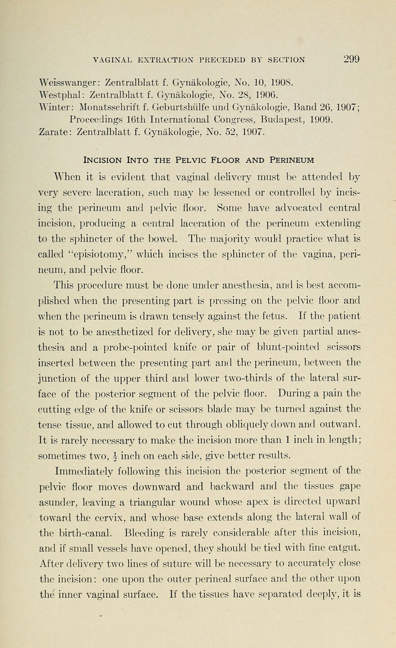 Weisswanger: Zentralblatt f. Gynakologie, No. 10, 1908. Westphal: Zentralblatt f. Gynakologie, No. 28, 1906. Winter: Monatsschrift f. Geburtshiilfe unci Gynakologie, Band 26, 1907; Proceedings 16th International Congress, Budapest, 1909. Zarate: Zentralblatt f. Gynakologie, No. 52, 1907. Incision Into the Pelvic Floor and Perineum When it is evident that vaginal delivery must be attended by very severe laceration, such may be lessened or controlled by incis- ing the perineum and pelvic floor. Some have advocated central incision, producing a central laceration of the perineum extending to the sphincter of the bowel. The majority would practice what is called episiotomy, which incises the sphincter of the vagina, peri- neum, and pelvic floor. This procedure must be clone under anesthesia, and is best accom- plished when the presenting part is pressing on the pelvic floor and when the perineum is drawn tensely against the fetus. If the patient is not to be anesthetized for delivery, she may be given partial anes- thesia and a probe-pointed knife or pair of blunt-pointed scissors inserted between the presenting part and the perineum, between the junction of the upper third and lower two-thirds of the lateral sur- face of the posterior segment of the pelvic floor. During a pain the cutting edge of the knife or scissors blade may be turned against the tense tissue, and allowed to cut through obliquely down and outward. It is rarely necessary to make the incision more than 1 inch in length; sometimes two, | inch on each side, give better results. Immediately following this incision the posterior segment of the pelvic floor moves downward and backward and the tissues gape asunder, leaving a triangular wound whose apex is directed upward toward the cervix, and whose base extends along the lateral wall of the birth-canal. Bleeding is rarely considerable after this incision, and if small vessels have opened, they should be tied with fine catgut. After delivery two lines of suture will be necessary to accurately close the incision: one upon the outer perineal surface and the other upon the inner vaginal surface. If the tissues have separated deeply, it is