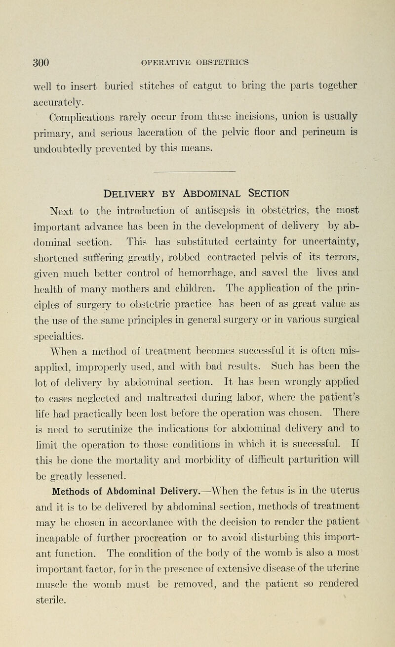 well to insert buried stitches of catgut to bring the parts together accurately. Complications rarely occur from these incisions, union is usually primary, and serious laceration of the pelvic floor and perineum is undoubtedly prevented by this means. Delivery by Abdominal Section Next to the introduction of antisepsis in obstetrics, the most important advance has been in the developmefit of delivery by ab- dominal section. This has substituted certainty for uncertainty, shortened suffering greatly, robbed contracted pelvis of its terrors, given much better control of hemorrhage, and saved the lives and health of many mothers and children. The application of the prin- ciples of surgery to obstetric practice has been of as great value as the use of the same principles in general surgery or in various surgical specialties. When a method of treatment becomes successful it is often mis- applied, improperly used, and with bad results. Such has been the lot of delivery b}'' abdominal section. It has been wrongly applied to cases neglected and maltreated during labor, where the patient's hfe had practically been lost before the operation was chosen. There is need to scrutinize the indications for abdominal delivery and to limit the operation to those conditions in which it is successful. If this be done the mortality and morbidity of difficult parturition will be greatly lessened. Methods of Abdominal Delivery.—When the fetus is in the uterus and it is to be dehvered by abdominal section, methods of treatment may be chosen in accordance with the decision to render the patient incapable of further procreation or to avoid disturbing this import- ant function. The condition of the body of the womb is also a most important factor, for in the presence of extensive disease of the uterine muscle the womb must be removed, and the patient so rendered sterile.