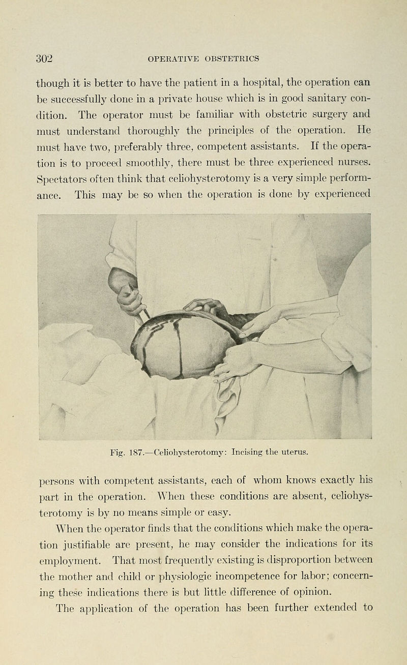 though it is better to have the patient in a hospital, the operation can be successfully done in a private house which is in good sanitary con- dition. The operator must be familiar with obstetric surgery and must understand thoroughly the principles of the operation. He must have two, preferably three, competent assistants. If the opera- tion is to proceed smoothly, there must be three experienced nurses. Spectators often think that celiohysterotomy is a very simple perform- ance. This may be so when the operation is done by experienced y Fig. 187.—Celiohysterotomy: Incising the uterus. persons with competent assistants, each of whom knows exactly his part in the operation. When these conditions are absent, celiohys- terotomy is by no means simple or easy. When the operator finds that the conditions which make the opera- tion justifiable are present, he may consider the indications for its employment. That most frequently existing is disproportion between the mother and child or physiologic incompetence for labor; concern- ing these indications there is but little difference of opinion. The application of the operation has been further extended to