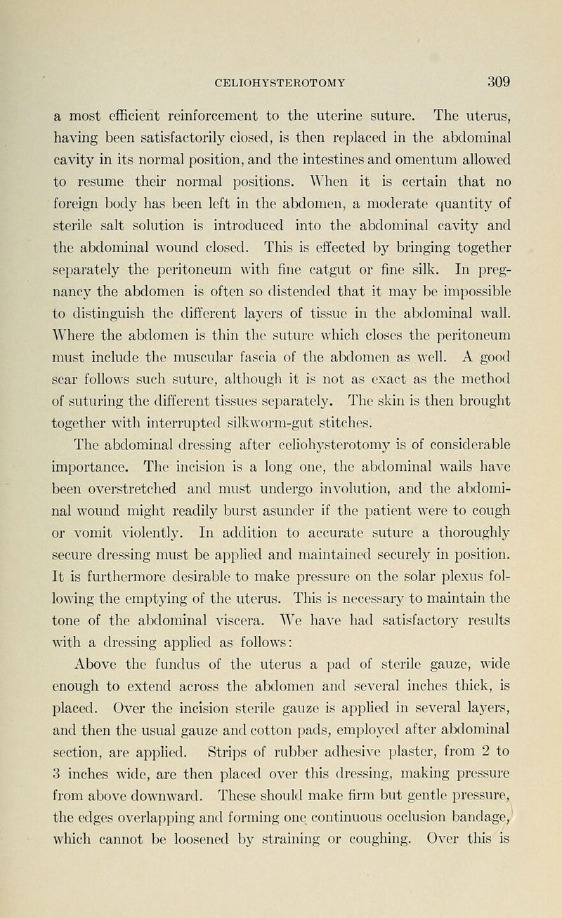 a most eflficierit reinforcement to the uterine suture. The uterus, having been satisfactorily closed, is then replaced in the abdominal cavity in its normal position, and the intestines and omentum allowed to resume their normal positions. When it is certain that no foreign body has been left in the abdomen, a moderate quantity of sterile salt solution is introduced into the abdominal cavity and the abdominal wound closed. This is effected by bringing together separately the peritoneum with fine catgut or fine silk. In preg- nancy the abdomen is often so distended that it may be impossible to distinguish the different layers of tissue in the abdominal wall. Where the abdomen is thin the suture which closes the peritoneum must include the muscular fascia of the abdomen as well. A good scar follows such suture, although it is not as exact as the method of suturing the different tissues separately. The skin is then brought together with interrupted silkworm-gut stitches. The abdominal dressing after celiohysterotomy is of considerable importance. The incision is a long one, the abdominal wails have been overstretched and must undergo involution, and the abdomi- nal wound might readily burst asunder if the patient were to cough or vomit violently. In addition to accurate suture a thoroughly secure dressing must be applied and maintained securely in position. It is furthermore desirable to make pressure on the solar plexus fol- lowing the emptying of the uterus. This is necessary to maintain the tone of the abdominal viscera. We have had satisfactory results with a dressing apphed as follows: Above the fundus of the uterus a pad of sterile gauze, wide enough to extend across the abdomen and several inches thick, is placed. Over the incision sterile gauze is applied in several layers, and then the usual gauze and cotton pads, employed after abdominal section, are applied. Strips of rubber adhesive plaster, from 2 to 3 inches wide, are then placed over this dressing, making pressure from above downward. These should make firm but gentle pressure, the edges overlapping and forming one continuous occlusion bandage, which cannot be loosened by straining or coughing. Over this is