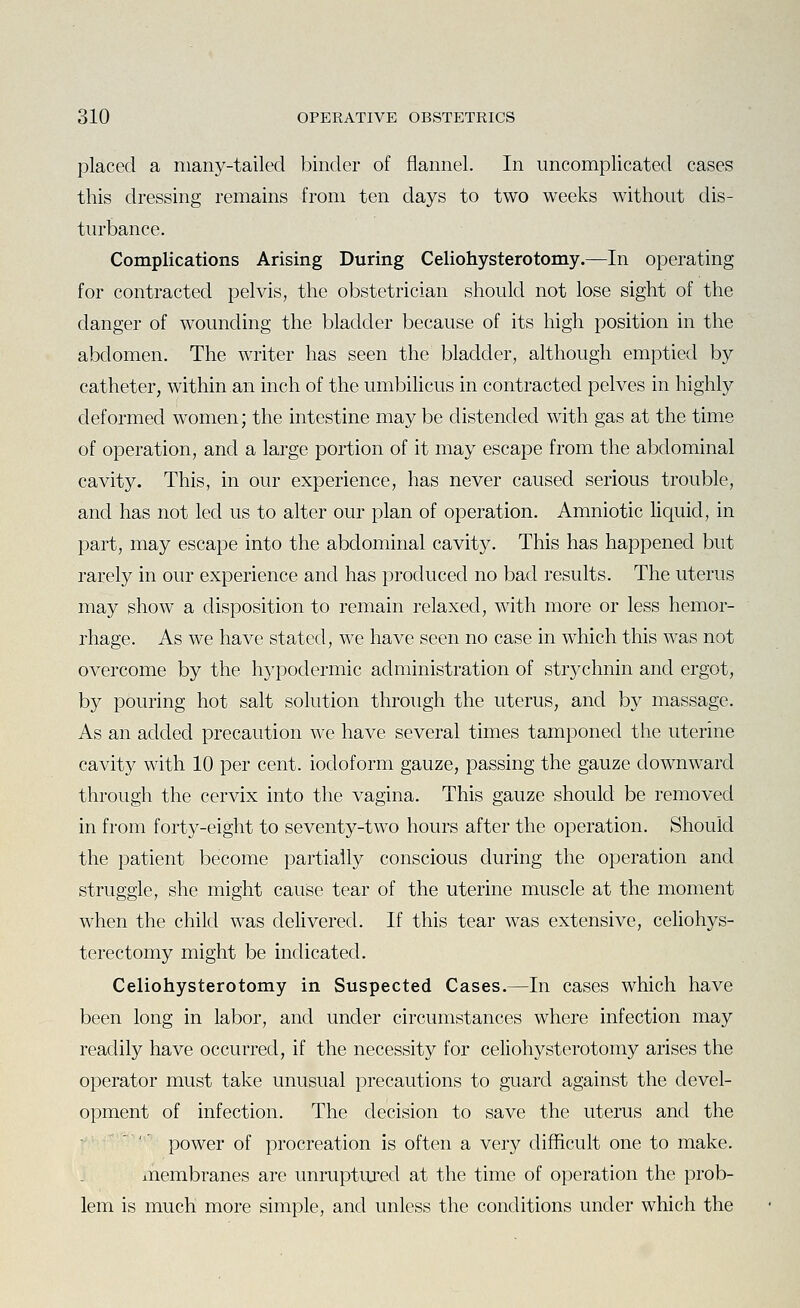 placed a many-tailed binder of flannel. In uncomplicated cases this dressing remains from ten days to two weeks without dis- turbance. Complications Arising During Celiohysterotomy.—In operating for contracted pelvis, the obstetrician should not lose sight of the danger of wounding the bladder because of its high position in the abdomen. The writer has seen the bladder, although emptied by catheter, within an inch of the umbilicus in contracted pelves in highly deformed women; the intestine may be distended with gas at the time of operation, and a large portion of it may escape from the abdominal cavity. This, in our experience, has never caused serious trouble, and has not led us to alter our plan of operation. Amniotic liquid, in part, may escape into the abdominal cavity. This has happened but rarely in our experience and has produced no bad results. The uterus may show a disposition to remain relaxed, with more or less hemor- rhage. As we have stated, we have seen no case in which this was not overcome by the hypodermic administration of strychnin and ergot, by pouring hot salt solution through the uterus, and by massage. As an added precaution we have several times tamponed the uterine cavity with 10 per cent, iodoform gauze, passing the gauze downward through the cervix into the vagina. This gauze should be removed in from forty-eight to seventy-two hours after the operation. Should the patient become partially conscious during the operation and struggle, she might cause tear of the uterine muscle at the moment when the child was delivered. If this tear was extensive, ceUohys- terectomy might be indicated. Celiohysterotomy in Suspected Cases.—In cases which have been long in labor, and under circumstances where infection may readily have occurred, if the necessity for celiohysterotomy arises the operator must take unusual precautions to guard against the devel- opment of infection. The decision to save the uterus and the power of procreation is often a very difficult one to make, membranes are unruptiu'ed at the time of operation the prob- lem is much more simple, and unless the conditions under which the