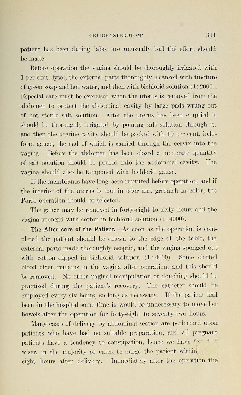 patient has been during labor are unusually bad the effort should be made. Before operation the vagina should be thoroughly irrigated with 1 per cent, lysol, the external parts thoroughly cleansed with tincture of green soap and hot water, and then with bichlorid solution (1: 2000). Especial care must be exercised when the uterus is removed from the abdomen to protect the abdominal cavity by large pads wrung out of hot sterile salt solution. After the uterus has been emptied it should be thoroughly irrigated by pouring salt solution through it, and then the uterine cavity should be packed with 10 per cent, iodo- form gauze, the end of which is carried through the cervix into the vagina. Before the abdomen has been closed a moderate quantity of salt solution should be poured into the abdominal cavity. The vagina should also be tamponed with bichlorid gauze. If the membranes have long been ruptured before operation, and if the interior of the uterus is foul in odor and greenish in color, the Porro operation should be selected. The gauze may be removed in forty-eight to sixty hours and the vagina sponged with cotton in bichlorid solution (1: 4000). The After-care of the Patient.—As soon as the operation is com- pleted the patient should be drawn to the edge of the table, the external parts made thoroughly aseptic, and the vagina sponged out with cotton dipped in bichlorid solution (1 :4000). Some clotted blood often remains in the vagina after operation, and this should be removed. No other vaginal manipulation or douching should be practised during the patient's recovery. The catheter should be employed every six hours, so long as necessary. If the patient had been in the hospital some time it would be unnecessary to move her bowels after the operation for forty-eight to seventy-two hours. Many cases of delivery by abdominal section are performed upon patients who have had no suitable preparation, and all pregnant patients have a tendency to constipation, hence we have <^^ '' 't wiser, in the majority of cases, to purge the patient within eight hours after delivery. Immediately after the operation tlie