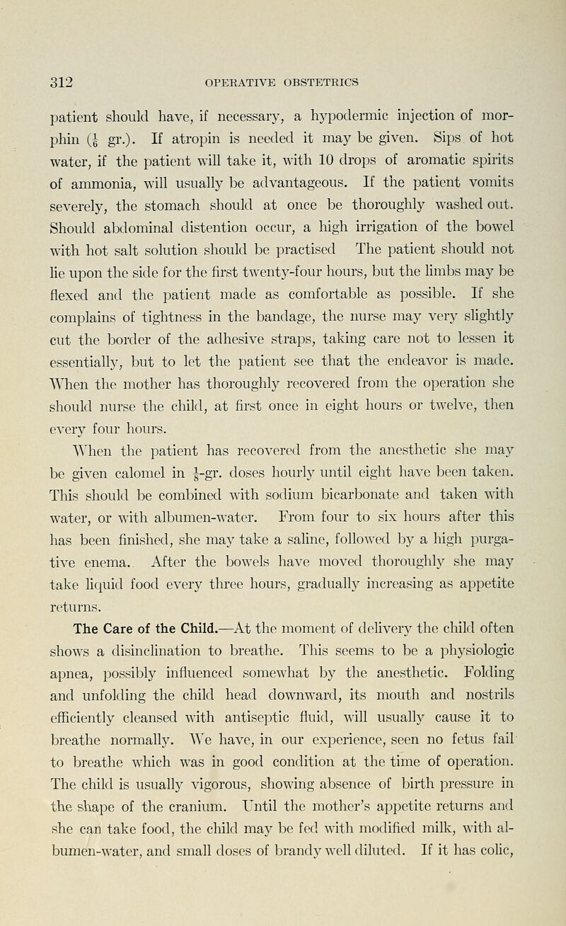 patient should have, if necessary, a hypodermic injection of mor- phin {I gr.). If atropin is needed it may be given. Sips of hot water, if the patient will take it, with 10 drops of aromatic spirits of ammonia, wih usually be advantageous. If the patient vomits severely, the stomach should at once be thoroughly washed out. Should abdominal distention occur, a high irrigation of the bowel with hot salt solution should be practised The patient should not lie upon the side for the first twenty-four hours, but the limbs may be flexed and the patient made as comfortable as possible. If she complains of tightness in the bandage, the nurse may very slightly cut the border of the adhesive straps, taking care not to lessen it essentially, but to let the patient see that the endeavor is made. When the mother has thoroughly recovered from the operation she should nurse the child, at first once in eight hours or twelve, then every four hours. When the patient has recovered from the anesthetic she may be given calomel in |-gr. doses hourly until eight have been taken. This should be combined with sodium bicarbonate and taken with water, or with albumen-water. From four to six hours after this has been finished, she may take a saHne, followed by a high purga- tive enema. After the bowels have moved thoroughly she may take Hquid food every three hours, gradually increasing as appetite returns. The Care of the Child.—At the moment of delivery the child often shows a disinclination to breathe. This seems to be a physiologic apnea, possibly influenced somewhat by the anesthetic. Folding and unfolding the child head downward, its mouth and nostrils efficiently cleansed with antiseptic fluid, will usually cause it to breathe normally. We have, in our experience, seen no fetus fail to breathe which was in good condition at the time of operation. The child is usually vigorous, showing absence of birth pressure in the shape of the cranium. Until the mother's appetite returns and she can take food, the child may be fed with modified milk, with al- bumen-water, and small doses of brandy well diluted. If it has colic,