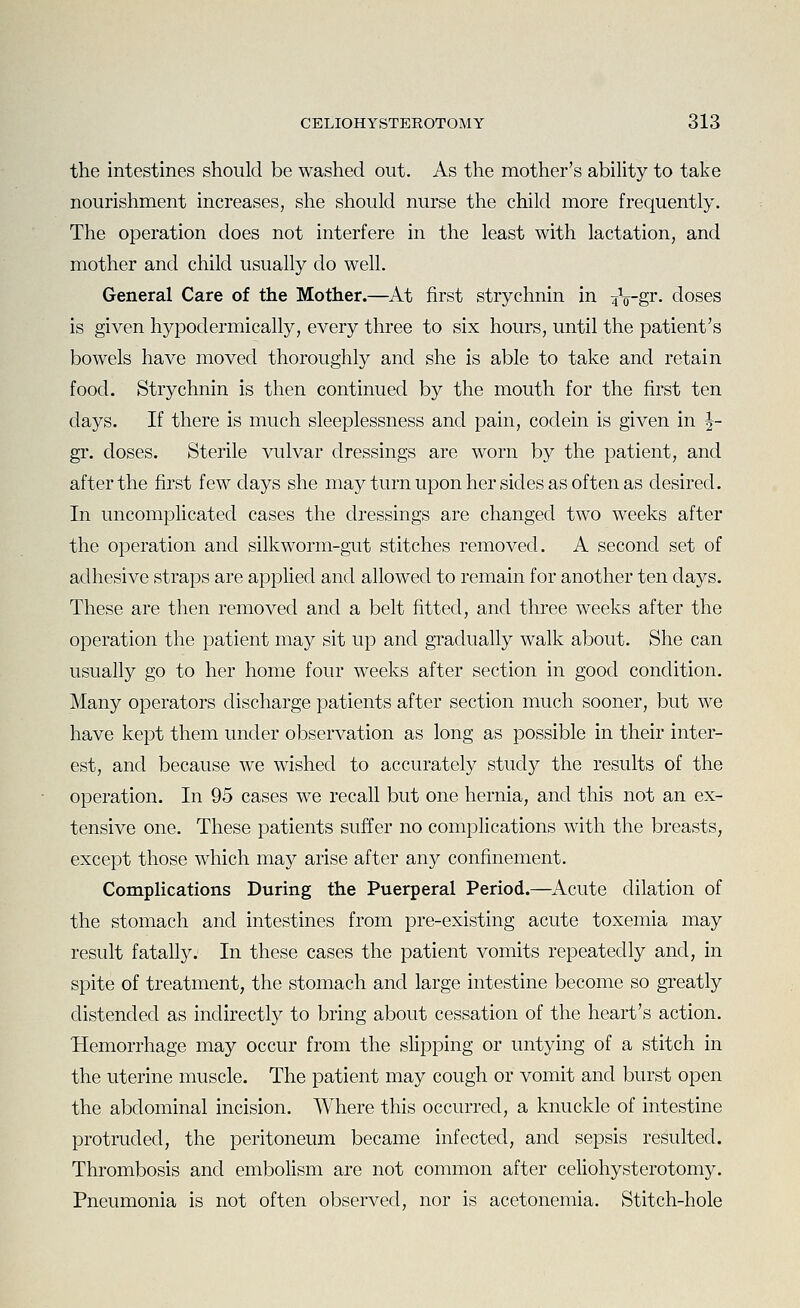 the intestines should be washed out. As the mother's ability to take nourishment increases, she should nurse the child more frequently. The operation does not interfere in the least with lactation, and mother and child usually do well. General Care of the Mother.—At first strychnin in iV-gr- doses is given hypodermically, every three to six hours, until the patient's bowels have moved thoroughly and she is able to take and retain food. Strychnin is then continued by the mouth for the first ten days. If there is much sleeplessness and pain, codein is given in J- gr. closes. Sterile vulvar dressings are worn by the patient, and after the first few days she may turn upon her sides as often as desired. In uncomplicated cases the dressings are changed two weeks after the operation and silkworm-gut stitches removed. A second set of adhesive straps are applied and allowed to remain for another ten days. These are then removed and a belt fitted, and three weeks after the operation the patient may sit up and gradually walk about. She can usually go to her home four weeks after section in good condition. Many operators discharge patients after section much sooner, but we have kept them under observation as long as possible in their inter- est, and because we wished to accurately study the results of the operation. In 95 cases we recall but one hernia, and this not an ex- tensive one. These patients suffer no complications with the breasts, except those which may arise after any confinement. Complications During the Puerperal Period.—^Acute dilation of the stomach and intestines from pre-existing acute toxemia may result fatall}^ In these cases the patient vomits repeatedly and, in spite of treatment, the stomach and large intestine become so greatly distended as indirectly to bring about cessation of the heart's action. Hemorrhage may occur from the sHpping or untying of a stitch in the uterine muscle. The patient may cough or vomit and burst open the abdominal incision. Where this occurred, a knuckle of intestine protruded, the peritoneum became infected, and sepsis resulted. Thrombosis and emboHsm are not common after celiohysterotomy. Pneumonia is not often observed, nor is acetonemia. Stitch-hole