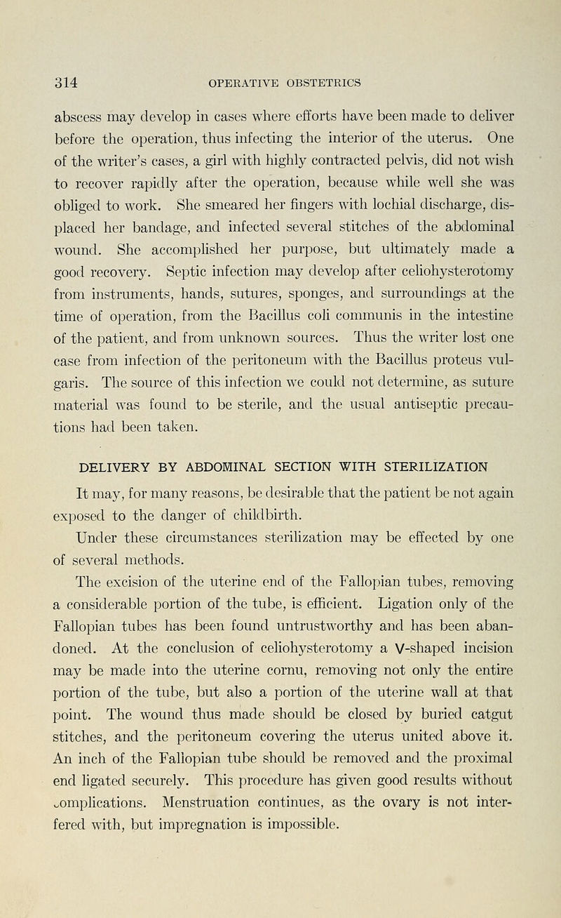 abscess may develop in cases where efforts have been made to deliver before the operation, thus infecting the interior of the uterus. One of the writer's cases, a girl with highly contracted pelvis, did not wish to recover rapidly after the operation, because while well she was obliged to work. She smeared her fingers with lochial discharge, dis- placed her bandage, and infected several stitches of the abdominal wound. She accomphshed her purpose, but ultimately made a good recovery. Septic infection may develop after celiohysterotomy from instruments, hands, sutures, sponges, and surroundings at the time of operation, from the Bacillus coli communis in the intestine of the patient, and from unknown sources. Thus the writer lost one case from infection of the peritoneum with the Bacillus proteus vul- garis. The source of this infection we could not determine, as suture material was found to be sterile, and the usual antiseptic precau- tions had been taken. DELIVERY BY ABDOMINAL SECTION WITH STERILIZATION It may, for many reasons, be desirable that the patient be not again exposed to the danger of childbirth. Under these circumstances sterilization may be effected by one of several methods. The excision of the uterine end of the Fallopian tubes, removing a considerable portion of the tube, is efficient. Ligation only of the Fallopian tubes has been found untrustworthy and has been aban- doned. At the conclusion of celiohysterotomy a V-shaped incision may be made into the uterine cornu, removing not only the entire portion of the tube, but also a portion of the uterine wall at that point. The wound thus made should be closed by buried catgut stitches, and the peritoneum covering the uterus united above it. An inch of the Fallopian tube should be removed and the proximal end ligated securely. This procedure has given good results without complications. Menstruation continues, as the ovary is not inter- fered with, but impregnation is impossible.