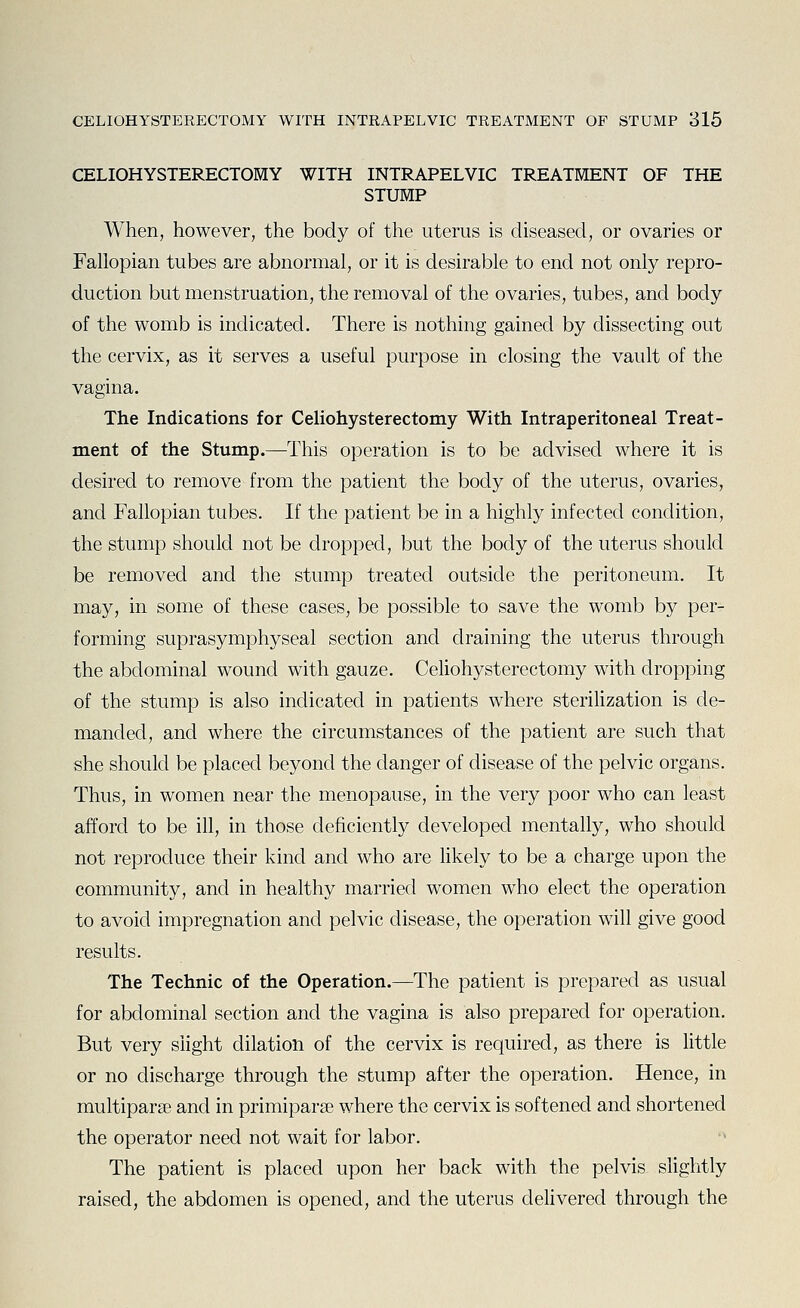 CELIOHYSTERECTOMY WITH INTRAPELVIC TREATMENT OF THE STUMP When, however, the body of the uterus is diseased, or ovaries or Fallopian tubes are abnormal, or it is desirable to end not only repro- duction but menstruation, the removal of the ovaries, tubes, and body of the womb is indicated. There is nothing gained by dissecting out the cervix, as it serves a useful purpose in closing the vault of the vagina. The Indications for Celiohysterectomy With Intraperitoneal Treat- ment of the Stump.—This operation is to be advised where it is desired to remove from the patient the body of the uterus, ovaries, and Fallopian tubes. If the patient be in a highly infected condition, the stump should not be dropped, but the body of the uterus should be removed and the stump treated outside the peritoneum. It may, in some of these cases, be possible to save the womb by per- forming suprasymphyseal section and draining the uterus through the abdominal wound with gauze. Celiohysterectomy with dropping of the stump is also indicated in patients where sterilization is de- manded, and where the circumstances of the patient are such that she should be placed beyond the danger of disease of the pelvic organs. Thus, in women near the menopause, in the very poor who can least afford to be ill, in those deficiently developed mentally, who should not reproduce their kind and who are likely to be a charge upon the community, and in healthy married women who elect the operation to avoid impregnation and pelvic disease, the operation will give good results. The Technic of the Operation.—The patient is prepared as usual for abdominal section and the vagina is also prepared for operation. But very slight dilation of the cervix is required, as there is little or no discharge through the stump after the operation. Hence, in multiparse and in primiparse where the cervix is softened and shortened the operator need not wait for labor. The patient is placed upon her back with the pelvis slightly raised, the abdomen is opened, and the uterus dehvered through the