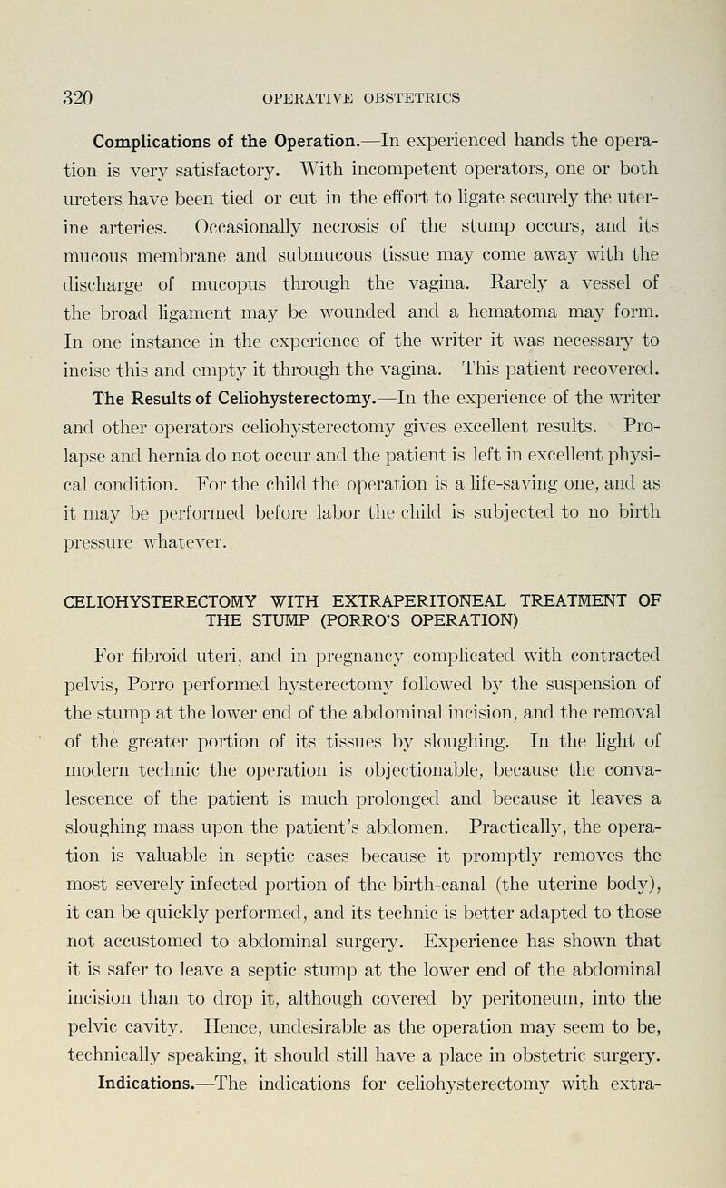 Complications of the Operation.—In experienced hands the opera- tion is very satisfactory. With incompetent operators, one or both ureters have been tied or cut in the effort to ligate securely the uter- ine arteries. Occasionally necrosis of the stump occurs, and its mucous membrane and submucous tissue may come away with the discharge of mucopus through the vagina. Rarely a vessel of the broad ligament may be wounded and a hematoma may form. In one instance in the experience of the writer it was necessary to incise this and empty it through the vagina. This patient recovered. The Results of Celiohysterectomy.—In the experience of the writer and other operators celiohysterectomy gives excellent results. Pro- lapse and hernia do not occur and the patient is left in excellent physi- cal condition. For the child the operation is a life-saving one, and as it may be performed before labor the child is subjected to no birth pressure whatever. CELIOHYSTERECTOMY WITH EXTRAPERITONEAL TREATMENT OF THE STUMP (PORRO'S OPERATION) For fibroid uteri, and in pregnancy complicated with contracted pelvis, Porro performed hysterectomy followed by the suspension of the stump at the lower end of the abdominal incision, and the removal of the greater portion of its tissues by sloughing. In the light of modern technic the operation is objectionable, because the conva- lescence of the patient is much prolonged and because it leaves a sloughing mass upon the patient's abdomen. Practicall}'', the opera- tion is valuable in septic cases because it promptly removes the most severely infected portion of the birth-canal (the uterine body), it can be quickly performed, and its technic is better adapted to those not accustomed to abdominal surgery. Experience has shown that it is safer to leave a septic stump at the lower end of the abdominal incision than to drop it, although covered by peritoneum, into the pelvic cavity. Hence, undesirable as the operation may seem to be, technically speaking, it should still have a place in obstetric surgery. Indications.—The indications for celiohysterectomy with extra-