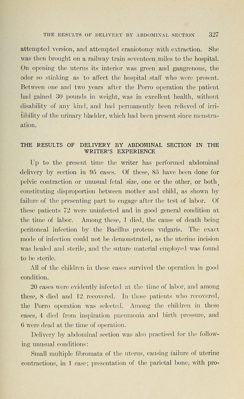attempted version, and attempted craniotomy with extraction. She was then brought on a railway train seventeen miles to the hospital. On opening the litems its interior was green and gangrenous, the odor so stinking as to affect the hospital staff who were present. Between one and two years after the Porro operation the patient had gained 30 pounds in weight, was in excellent health, without disability of any kind, and had permanently been relieved of irri- tibility of the urinary bladder, which had been present since menstru- ation. THE RESULTS OF DELIVERY BY ABDOMINAL SECTION IN THE WRITER'S EXPERIENCE Up to the present time the writer has performed abdominal delivery by section in 95 cases. Of these, 85 have been done for pelvic contraction or unusual fetal size, one or the other, or both constituting disproportion between mother and child, as shown by failure of the presenting part to engage after the test of labor. Of these patients 72 were uninfected and in good general condition at the time of labor. Among these, 1 died, the cause of death being peritoneal infection by the Bacillus proteus vulgaris. The exact mode of infection could not be demonstrated, as the uterine incision was healed and sterile, and the suture material employed was found to be sterile. All of the children in these cases survived the operation in good condition. 20 cases were evidently infected at the time of labor, and among these, 8 died and 12 recovered. In those patients who recovered, the Porro operation was selected. Among the children in these cases, 4 died from inspiration pneumonia and birth pressure, and 6 were dead at the time of operation. Delivery by abdominal section was also practised for the follow- ing unusual conditions: Small multiple fibromata of the uterus, causing failure of uterine contractions, in 1 case; presentation of the parietal bone, with pro-