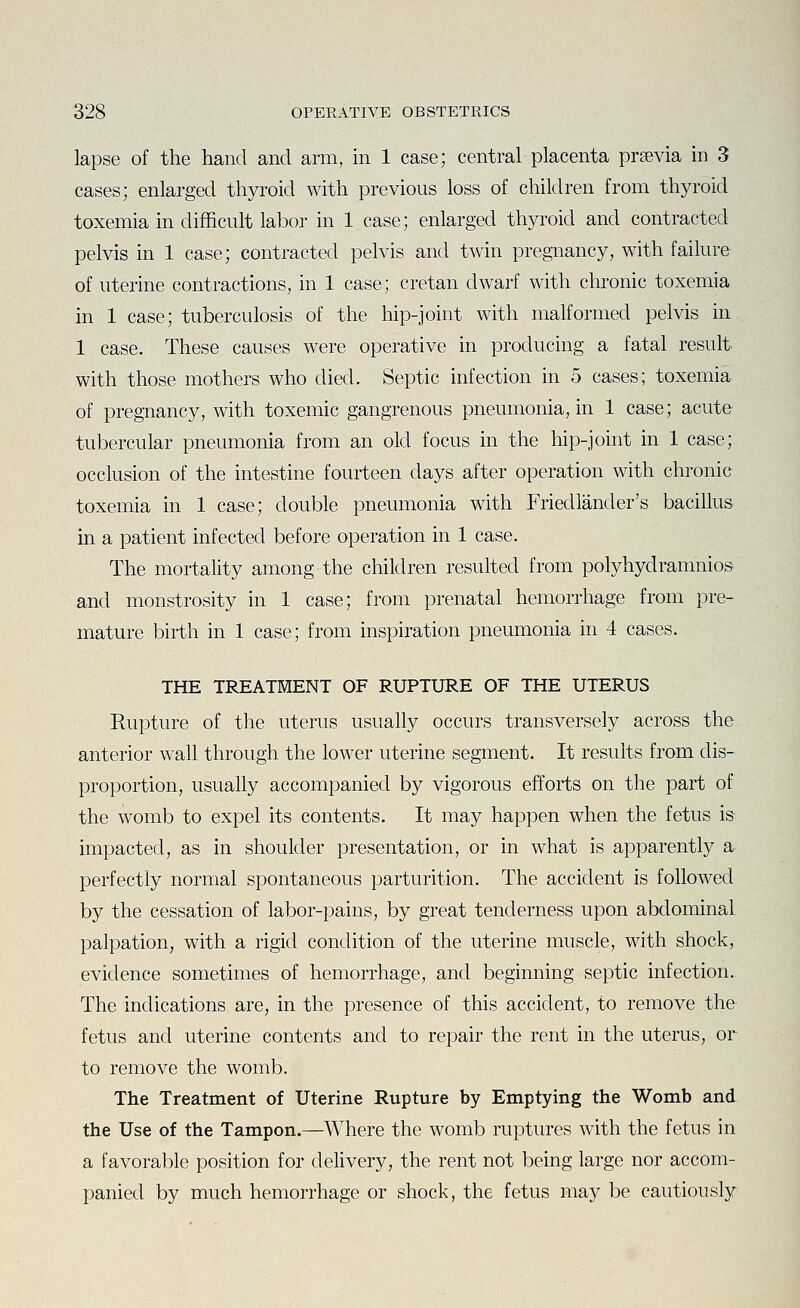 lapse of the hand and arm, in 1 case; central placenta prsevia in 3 cases; enlarged thyroid with previous loss of children from thyroid toxemia in difficult labor in 1 case; enlarged thyroid and contracted pelvis in 1 case; contracted pelvis and twin pregnancy, with failure of uterine contractions, in 1 case; Cretan dwarf with chronic toxemia in 1 case; tuberculosis of the hip-joint with malformed pelvis in 1 case. These causes were operative in producing a fatal result with those mothers who died. Septic infection in 5 cases; toxemia of pregnancy, with toxemic gangrenous pneumonia, in 1 case; acute- tubercular pneumonia from an old focus in the hip-joint in 1 case; occlusion of the intestine fourteen days after operation with chronic toxemia in 1 case; double pneumonia with Friedlander's bacillus in a patient infected before operation in 1 case. The mortality among the children resulted from polyhydramnios and monstrosity in 1 case; from prenatal hemorrhage from pre- mature birth in 1 case; from inspiration pneumonia in 4 cases. THE TREATMENT OF RUPTURE OF THE UTERUS Rupture of the uterus usually occurs transversely across the anterior wall through the lower uterine segment. It results from dis- proportion, usually accompanied by vigorous efforts on the part of the womb to expel its contents. It may happen when the fetus is impacted, as in shoulder presentation, or in what is apparently a perfectly normal spontaneous parturition. The accident is followed by the cessation of labor-pains, by great tenderness upon abdominal palpation, with a rigid condition of the uterine muscle, with shock, evidence sometimes of hemorrhage, and beginning septic infection. The indications are, in the presence of this accident, to remove the fetus and uterine contents and to repair the rent in the uterus, or to remove the womb. The Treatment of Uterine Rupture by Emptying the Womb and the Use of the Tampon.—Where the womb ruptures with the fetus in a favorable position for delivery, the rent not being large nor accom- panied by much hemorrhage or shock, the fetus may be cautiously