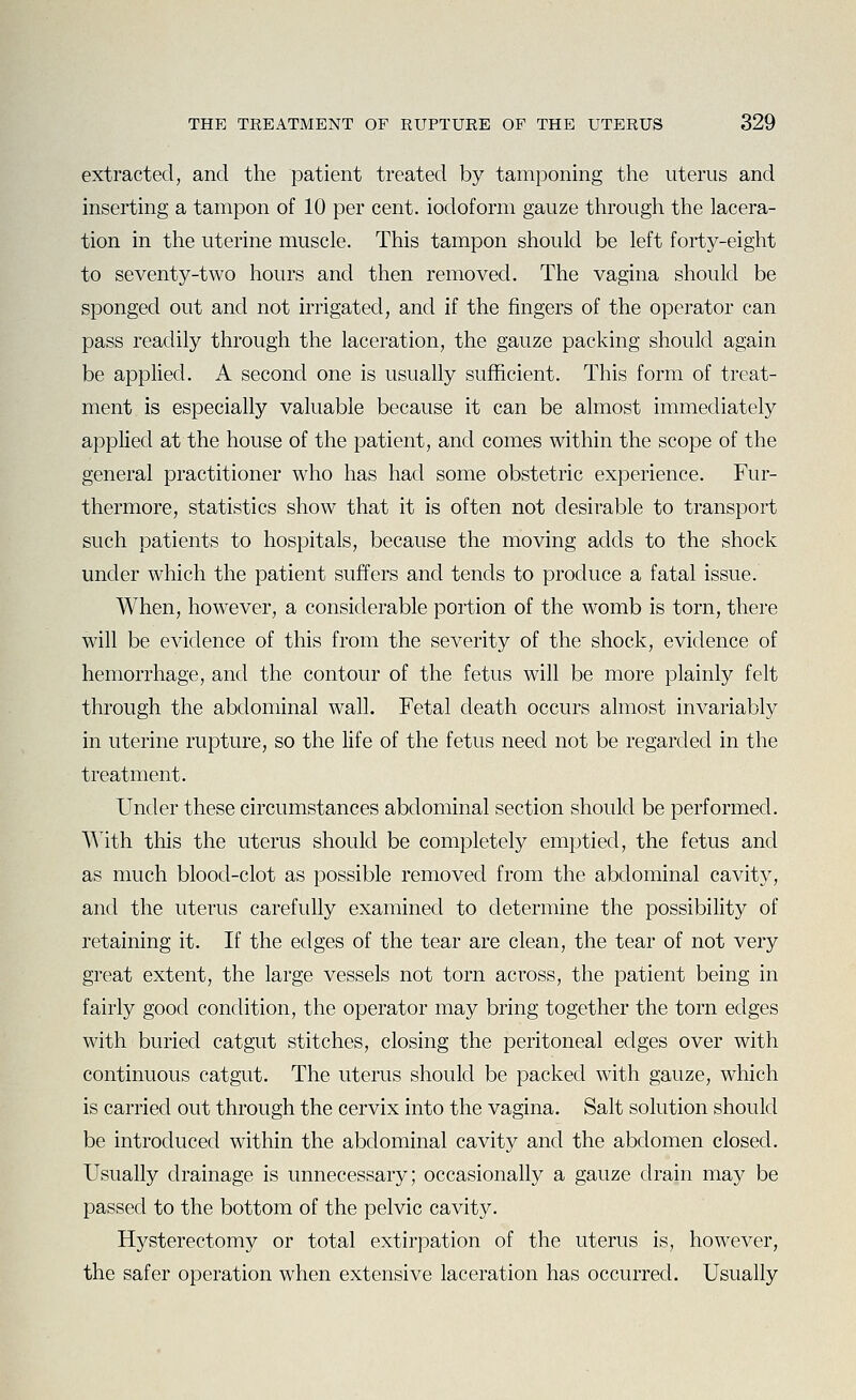 extracted, and the patient treated by tamponing the uterus and inserting a tampon of 10 per cent, iodoform gauze through the lacera- tion in the uterine muscle. This tampon should be left forty-eight to seventy-two hours and then removed. The vagina should be sponged out and not irrigated, and if the fingers of the operator can pass readily through the laceration, the gauze packing should again be applied. A second one is usually sufficient. This form of treat- ment is especially valuable because it can be almost immediately applied at the house of the patient, and comes within the scope of the general practitioner who has had some obstetric experience. Fur- thermore, statistics show that it is often not desirable to transport such patients to hospitals, because the moving adds to the shock under which the patient suffers and tends to produce a fatal issue. When, however, a considerable portion of the womb is torn, there will be evidence of this from the severity of the shock, evidence of hemorrhage, and the contour of the fetus will be more plainly felt through the abdominal wall. Fetal death occurs almost invariably in uterine rupture, so the life of the fetus need not be regarded in the treatment. Under these circumstances abdominal section should be performed. With this the uterus should be completely emptied, the fetus and as much blood-clot as possible removed from the abdominal cavity, and the uterus carefully examined to determine the possibility of retaining it. If the edges of the tear are clean, the tear of not very great extent, the large vessels not torn across, the patient being in fairly good condition, the operator may bring together the torn edges with buried catgut stitches, closing the peritoneal edges over with continuous catgut. The uterus should be packed with gauze, which is carried out through the cervix into the vagina. Salt solution should be introduced within the abdominal cavity and the abdomen closed. Usually drainage is unnecessary; occasionally a gauze drain may be passed to the bottom of the pelvic cavity. Hysterectomy or total extirpation of the uterus is, however, the safer operation when extensive laceration has occurred. Usually