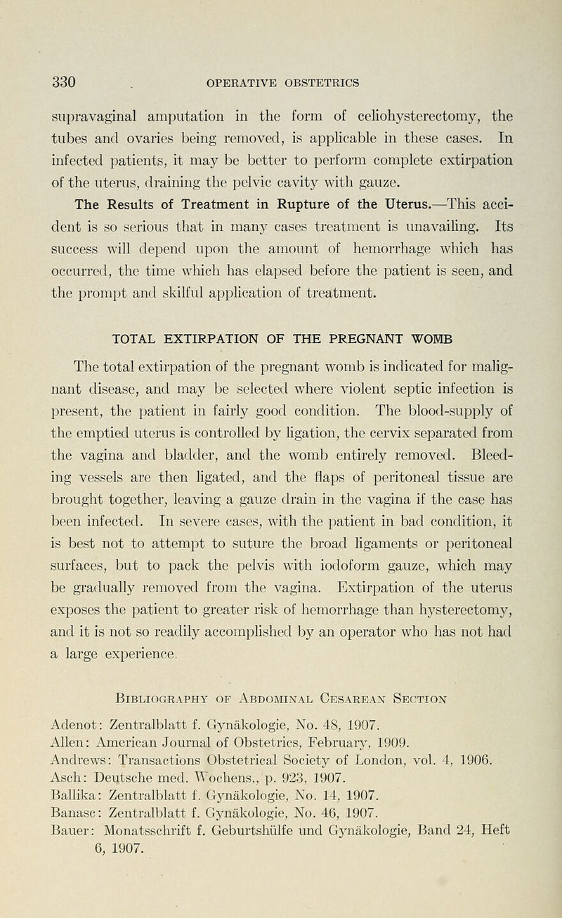 supravaginal amputation in the form of celiohysterectomy, the tubes and ovaries being removed, is applicable in these cases. In infected patients, it may be better to perform complete extirpation of the uterus, draining the pelvic cavity with gauze. The Results of Treatment in Rupture of the Uterus.—This acci- dent is so serious that in many cases treatment is unavailing. Its success will depend upon the amount of hemorrhage which has occurred, the time which has elapsed before the patient is seen, and the prompt and skilful application of treatment. TOTAL EXTIRPATION OF THE PREGNANT WOMB The total extirpation of the pregnant womb is indicated for malig- nant disease, and may be selected where violent septic infection is present, the patient in fairly good condition. The blood-supply of the emptied uterus is controlled by ligation, the cervix separated from the vagina and bladder, and the womb entirely removed. Bleed- ing vessels are then ligated, and the flaps of peritoneal tissue are brought together, leaving a gauze drain in the vagina if the case has been infected. In severe cases, with the patient in bad condition, it is best not to attempt to suture the broad ligaments or peritoneal surfaces, but to pack the pelvis with iodoform gauze, which may be gradually removed from the vagina. Extirpation of the uterus exposes the patient to greater risk of hemorrhage than hysterectomy, and it is not so readily accomphshed by an operator who has not had a large experience. Bibliography of Abdominal Cesarean Section Adenot: Zentralblatt f. Gynakologie, No. 48, 1907. Allen: American Journal of Obstetrics, February, 1909. Andrews: Transactions Obstetrical Society of London, vol. 4, 1906. Asch: Deutsche med. Wochens., p. 923, 1907. Ballika: Zentralblatt f. Gynakologie, No. 14, 1907. Banasc: Zentralblatt f. Gynakologie, No. 46, 1907. Bauer: Monatsschrift f. Geburtshiilfe und Gynakologie, Band 24, Heft 6, 1907.
