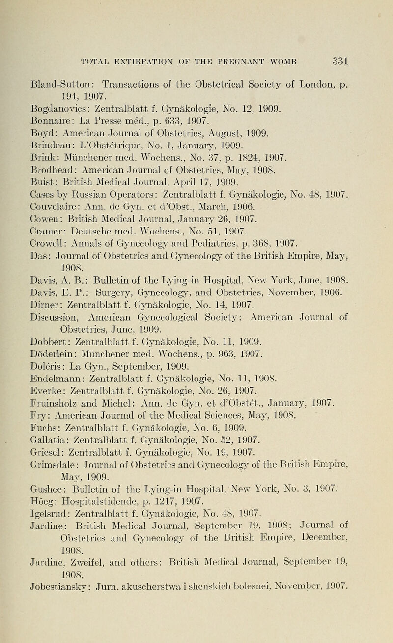 Bland-Sutton: Transactions of the Obstetrical Society of London, p. 194, 1907. Bogdanovics: Zentralblatt f. Gynakologie, No. 12, 1909. Bonnaire: La Presse med., p. 633, 1907. Boyd: x\merican Journal of Obstetrics, August, 1909. Brindeau: L'Obstetrique, No. 1, January, 1909. Brink: Miinchener med. Wochens., No. 37, p. 1824, 1907. Brodtiead: American Journal of Obstetrics, May, 1908. Buist: British Medical Journal, April 17, 1909. Cases by Russian Operators: Zentralblatt f. Gynakologie, No. 48, 1907. Couvelaire: Ann. de Gyn. et d'Obst., March, 1906. Co wen: British Medical Journal, January 26, 1907. Cramer: Deutsche med. Wochens., No. 51, 1907. Crowell: Annals of Gynecology and Pediatrics, p. 368, 1907. Das: Journal of Obstetrics and Gynecology of the British Empire, May, 1908. Davis, A. B.: Bulletin of the Lying-in Hospital, New York, June, 1908. Davis, E. P.: Surgery, Gynecolog}^, and Obstetrics, November, 1906. Dirner: Zentralblatt f. Gynakologie, No. 14, 1907. Discussion, American Gynecological Society: American Journal of Obstetrics, June, 1909. Dobbert: Zentralblatt f. Gynakologie, No. 11, 1909. Doderlein: Miinchener med. Wochens., p. 963, 1907. Doleris: La Gyn., September, 1909. Endelmann: Zentralblatt f. Gynakologie, No. 11, 1908. Everke: Zentralblatt f. Gynakologie, No. 26, 1907. Fruinsholz and Michel: Ann. de Gyn. et d'Obstet., January, 1907. Fry: American Journal of the Medical Sciences, May, 1908. Fuchs: Zentralblatt f. Gynakologie, No. 6, 1909. Gallatia: Zentralblatt f. Gynakologie, No. 52, 1907. Griesel: Zentralblatt f. Gynakologie, No. 19, 1907. Grimsdale: Journal of Obstetrics and Gynecology of the British Empire, May, 1909. Gushee: Bulletin of the Lying-in Hospital, New York, No. 3, 1907. Hoeg: Hospitalstidende, p. 1217, 1907. Igelsrud: Zentralblatt f. Gynakologie, No. 48, 1907. Jardine: British Medical Journal, September 19, 1908; Journal of Obstetrics and Gynecology of the British Empire, December, 1908. Jardine, Zweifel, and others: British Medical Journal, September 19, 1908. Jobestiansky: Jurn. akuscherstwa i shenskich bolesnei, November, 1907.