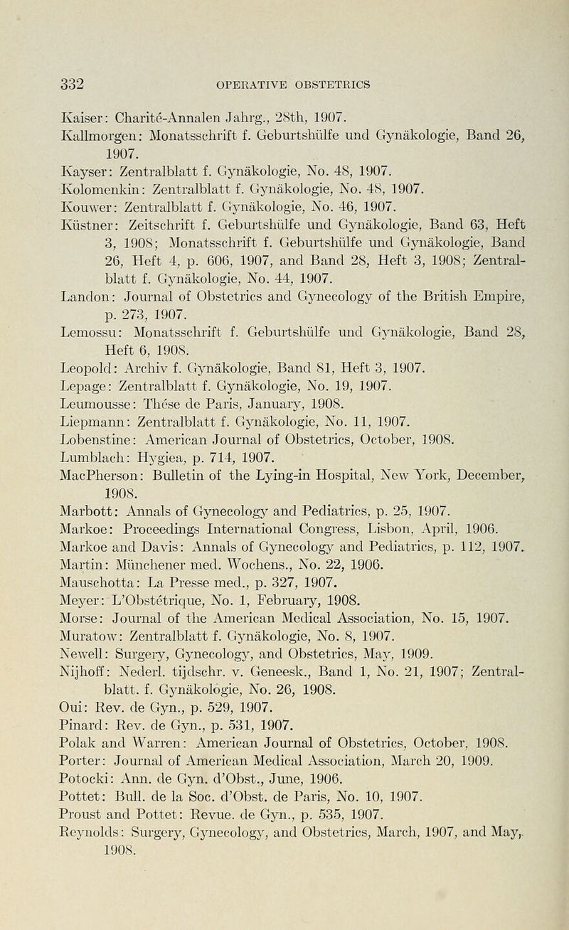 Kaiser: Charite-Annalen Jahrg., 2Sth, 1907. Kallmorgen: Monatsschrift f. Geburtshiilfe und Gynakologie, Band 26, 1907. Kayser: Zentralblatt f. Gynakologie, No. 48, 1907. Kolomenkin: Zentralblatt f. Gynakologie, No. 48, 1907. Kouwer: Zentralblatt f. Gynakologie, No. 46, 1907. Kiistner: Zeitschrift f. Geburtshiilfe und Gynakologie, Band 63, Heft 3, 1908; Monatsschrift f. Geburtshiilfe und Gynakologie, Band 26, Heft 4, p. 606, 1907, and Band 28, Heft 3, 1908; Zentral- blatt f. Gynakologie, No. 44, 1907. Landon: Journal of Obstetrics and Gynecology of the British Empire, p. 273, 1907. Lemossu: Monatsschrift f. Geburtshiilfe und Gj'nakologie, Band 28, Heft 6, 1908. Leopold: Archiv f. Gynakologie, Band 81, Heft 3, 1907. Lepage: Zentralblatt f. Gynakologie, No. 19, 1907. Leumousse: These de Paris, January, 1908. Liepmann: Zentralblatt f. Gynakologie, No. 11, 1907. Lobenstine: American Journal of Obstetrics, October, 1908. Lumblach: Hygiea, p. 714, 1907. MacPherson: Bulletin of the Lying-in Hospital, New York, December, 1908. Marbott: Annals of Gynecology and Pediatrics, p. 25, 1907. Markoe: Proceedings International Congress, Lisbon, April, 1906. Markoe and Davis: Annals of Gynecology and Pediatrics, p. 112, 1907.. Martin: Miinchener med. Wochens., No. 22, 1906. Mauschotta: La Presse med., p. 327, 1907. Meyer: L'Obstetrique, No. 1, February, 1908. Morse: Journal of the American Medical Association, No. 15, 1907. Muratow: Zentralblatt f. Gynakologie, No. 8, 1907. Newell: Surgery, Gynecology, and Obstetrics, Maj'', 1909. Nijhoff: Nederl. tijdschr. v. Geneesk., Band 1, No. 21, 1907; Zentral- blatt. f. Gynakologie, No. 26, 1908. Oui: Rev. de Gyn., p. 529, 1907. Pinard: Rev. de Gyn., p. 531, 1907. Polak and Warren: American Journal of Obstetrics, October, 1908. Porter: Journal of American Medical Association, March 20, 1909. Potocki: Ann. de Gyn. d'Obst., June, 1906. Pottet: Bull, de la Soc. d'Obst. de Paris, No. 10, 1907. Proust and Pottet: Revue, de Gyn., p. 535, 1907. Reynolds: Surgery, Gynecology, and Obstetrics, March, 1907, and May,. 1908.