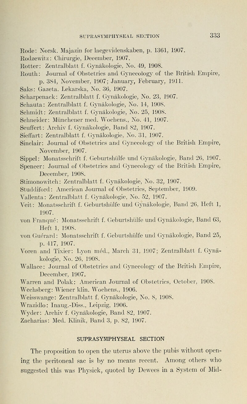 Eode: Norsk. Majazin for laegevidenskaben, p. 1361, 1907, Rodzewitz: Chirurgie, December, 1907. Rotter: Zentralblatt f. Gynakologie, No. 49, 1908. Routh: Journal of Obstetrics and Gynecology of the British Empire, p. 384, November, 1907; January, February, 1911. Saks: Gazeta. Lekarska, No. 36, 1907. Scharpenack: Zentralblatt f. Gjaiakologie, No. 23, 1907. Schauta: Zentralblatt f. Gynakologie, No. 14, 1908. Schmidt: Zentralblatt f. Gynakologie, No. 25, 1908. Schneider: Munchener med. Wochens., No. 41, 1907. Seuffert: Archiv f. Gynakologie, Band 82, 1907. Sieffart: Zentralblatt f. Gynakologie, No. 31, 1907. Sinclair: Journal of Obstetrics and Gynecology of the British Empire, November, 1907. Sippel: Monatsschrift f. Geburtshulfe und Gynakologie, Band 26, 1907. Spencer: Journal of Obstetrics and Gynecology of the British Empire, December, 1908. Stimonowitch: Zentralblatt f. Gynakologie, No. 32, 1907. Studdiford: American Journal of Obstetrics, September, 1909. Vallenta: Zentralblatt f. Gynakologie, No. 52, 1907. Veit: Monatsschrift f. Geburtshulfe und Gynakologie, Band 26, Heft 1, 1907. von Franque: Monatsschrift f. Geburtshulfe und Gynakologie, Band 63, Heft 1, 1908. von Guerard: Monatsschrift f. Geburtshulfe und Gynakologie, Band 25, p. 417, 1907. Voren and Tixier: Lyon med., March 31, 1907; Zentralblatt f. Gyna- kologie, No. 26, 1908. Wallace: Journal of Obstetrics and Gynecology of the British Empire, December, 1907. Warren and Polak: American Journal of Obstetrics, October, 1908. Wechsberg: Wiener klin. Wochens., 1906. Weisswange: Zentralblatt f. Gynakologie, No. 8, 1908. Wrazidlo: Inaug.-Diss., Leipzig, 1906. Wycler: Archiv f. Gynakologie, Band 82, 1907. Zacharias: Med. Klinik, Band 3, p. 82, 1907. SUPRASYMPHYSEAL SECTION The proposition to open the uterus above the pubis without open- ing the peritoneal sac is by no means recent. Among others who suggested this was Physick, quoted by Dewees in a System of Mid-