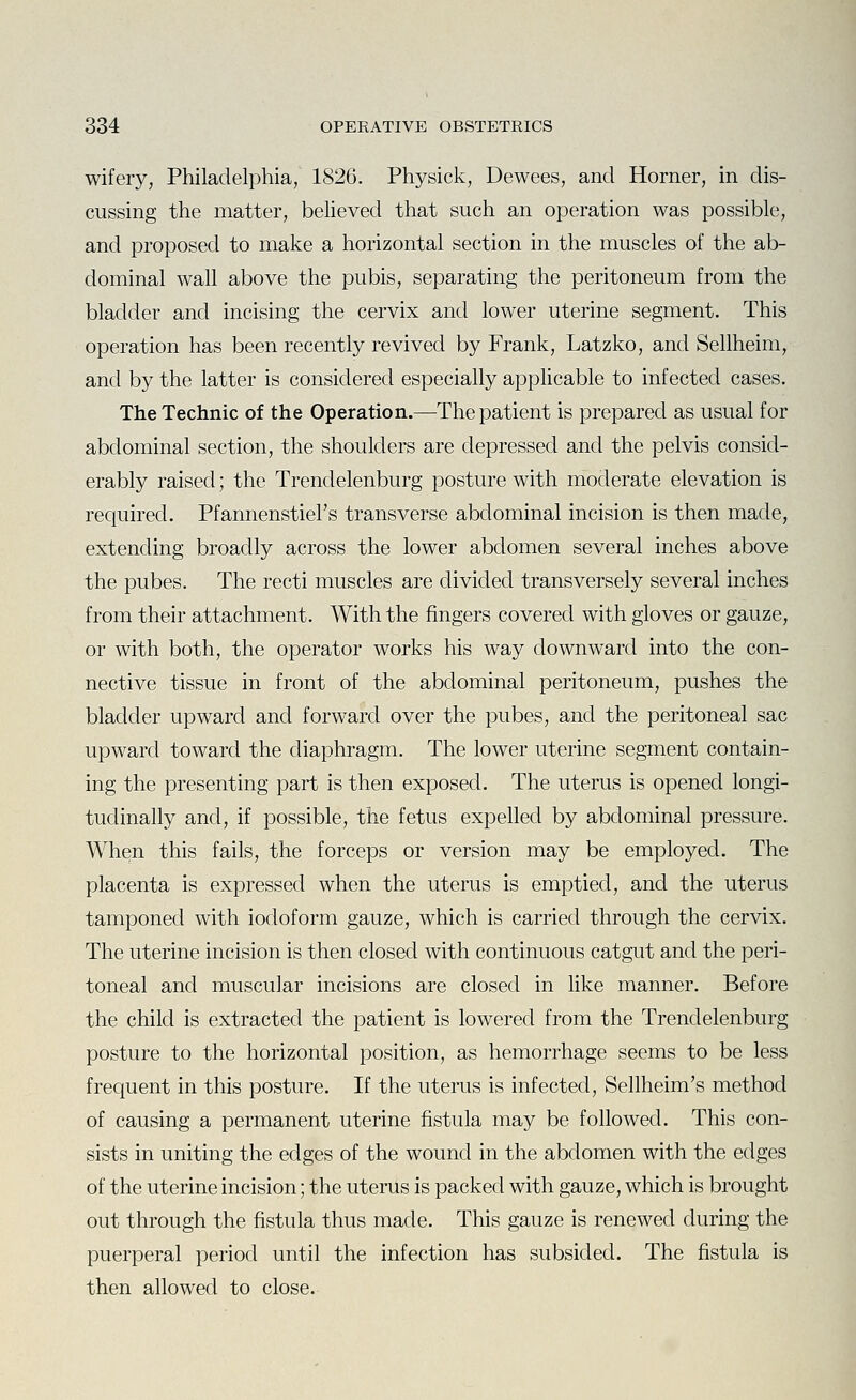 wifery, Philadelphia, 1826. Physick, Dewees, and Horner, in dis- cussing the matter, believed that such an operation was possible, and proposed to make a horizontal section in the muscles of the ab- dominal wall above the pubis, separating the peritoneum from the bladder and incising the cervix and lower uterine segment. This operation has been recently revived by Frank, Latzko, and Sellheim, and by the latter is considered especially applicable to infected cases. TheTechnic of the Operation.—The patient is prepared as usual for abdominal section, the shoulders are depressed and the pelvis consid- erably raised; the Trendelenburg posture with moderate elevation is required. Pfannenstiel's transverse abdominal incision is then made, extending broadly across the lower abdomen several inches above the pubes. The recti muscles are divided transversely several inches from their attachment. With the fingers covered with gloves or gauze, or with both, the operator works his way downward into the con- nective tissue in front of the abdominal peritoneum, pushes the bladder upward and forward over the pubes, and the peritoneal sac upward toward the diaphragm. The lower uterine segment contain- ing the presenting part is then exposed. The uterus is opened longi- tudinally and, if possible, the fetus expelled by abdominal pressure. When this fails, the forceps or version may be employed. The placenta is expressed when the uterus is emptied, and the uterus tamponed with iodoform gauze, which is carried through the cervix. The uterine incision is then closed with continuous catgut and the peri- toneal and muscular incisions are closed in like manner. Before the child is extracted the patient is lowered from the Trendelenburg posture to the horizontal position, as hemorrhage seems to be less frequent in this posture. If the uterus is infected, Sellheim's method of causing a permanent uterine fistula may be followed. This con- sists in uniting the edges of the wound in the abdomen with the edges of the uterine incision; the uterus is packed with gauze, which is brought out through the fistula thus made. This gauze is renewed during the puerperal period until the infection has subsided. The fistula is then allowed to close.
