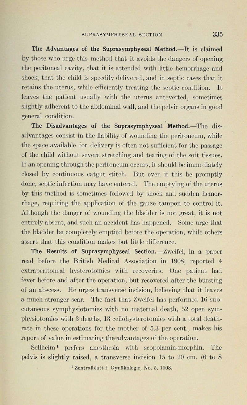 The Advantages of the Suprasymphyseal Method.—It is claimed by those who urge this method that it avoids the dangers of opening the peritoneal cavity, that it is attended with little hemorrhage and shock, that the child is speedily delivered, and in septic cases that it retains the uterus, while efficiently treating the septic condition. It leaves the patient usually with the uterus ante verted, sometimes slightly adherent to the abdominal wall, and the pelvic organs in good general condition. The Disadvantages of the Suprasymphyseal Method.—^The dis- advantages consist in the Hability of wounding the peritoneum, while the space available for delivery is often not sufficient for the passage of the child without severe stretching and tearing of the soft tissues. If an opening through the peritoneum occurs, it should be immediately closed by continuous catgut stitch. But even if this be promptly done, septic infection may have entered. The emptying of the uterus by this method is sometimes followed by shock and sudden hemor- rhage, requiring the appHcation of the gauze tampon to control it. Although the danger of wounding the bladder is not great, it is not entirely absent, and such an accident has happened. Some urge that the bladder be completely emptied before the operation, while others assert that this condition makes but little difference. The Results of Suprasymphyseal Section.—Zweifel, in a paper read before the British Medical Association in 1908, reported 4 extraperitoneal hysterotomies with recoveries. One patient had fever before and after the operation, but recovered after the bursting of an abscess. He urges transverse incision, believing that it leaves a much stronger scar. The fact that Zweifel has performed 16 sub- cutaneous symphysiotomies with no maternal death, 52 open sym- physiotomies with 3 deaths, 13 celiohysterotomies with a total death- rate in these operations for the mother of 5.3 per cent., makes his report of value in estimating the advantages of the operation. Sellheim^ prefers anesthesia with scopolamin-morphin. The pelvis is slightly raised, a transverse incision 15 to 20 cm. (6 to 8 1 Zentralblatt f. Gynakologie, No. 5, 1908.
