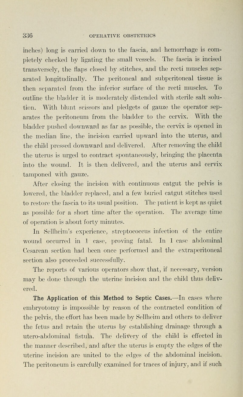 inches) long is carried down to the fascia, and hemorrhage is com- pletely checked by ligating the small vessels. The fascia is incised transversely, the flaps closed by stitches, and the recti muscles sep- arated longitudinally. The peritoneal and subperitoneal tissue is then separated from the inferior surface of the recti muscles. To outline the bladder it is moderately distended with sterile salt solu- tion. With blunt scissors and pledgets of gauze the operator sep- arates the peritoneum from the bladder to the cervix. With the bladder pushed downward as far as possible, the cervix is opened in the median line, the incision carried upward into the uterus, and the child pressed downward and dehvered. After removing the child the uterus is urged to contract spontaneously, bringing the placenta into the wound. It is then delivered, and the uterus and cervix tamponed with gauze. After closing the incision with continuous catgut the pelvis is lowered, the bladder replaced, and a few buried catgut stitches used to restore the fascia to its usual position. The patient is kept as quiet as possible for a short time after the operation. The average time of operation is about forty minutes. In Sellheim's experience, streptococcus infection of the entire wound occurred in 1 case, proving fatal. In 1 case abdominal Cesarean section had been once performed and the extraperitoneal section also proceeded successfully. The reports of various operators show that, if necessary, version may be done through the uterine incision and the child thus deliv- ered. The Application of this Method to Septic Cases.—In cases wdiere embryotomy is impossible by reason of the contracted condition of the pelvis, the effort has been made by Sellheim and others to deliver the fetus and retain the uterus by establishing drainage through a utero-abdominal fistula. The delivery of the child is effected in the manner described, and after the uterus is empty the edges of the uterine incision are united to the edges of the abdominal incision. The peritoneum is carefully examined for traces of injury, and if such