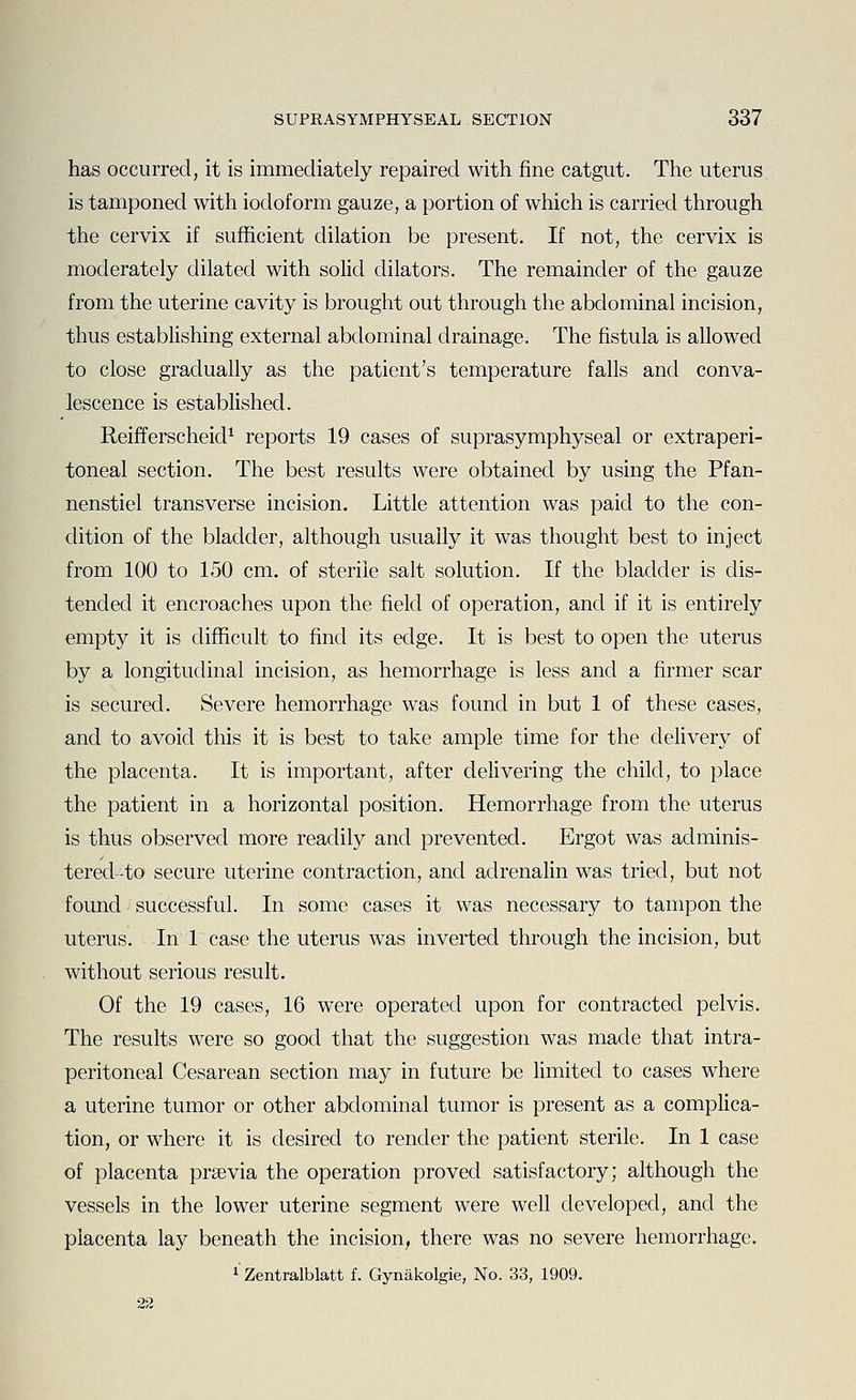 has occurred, it is immediately repaired with fine catgut. The uterus is tamponed with iodoform gauze, a portion of which is carried through the cervix if sufficient dilation be present. If not, the cervix is moderately dilated with solid dilators. The remainder of the gauze from the uterine cavity is brought out through the abdominal incision, thus establishing external abdominal drainage. The fistula is allowed to close gradually as the patient's temperature falls and conva- lescence is estabhshed. ReifTerscheicP reports 19 cases of suprasymphyseal or extraperi- toneal section. The best results were obtained by using the Pfan- nenstiel transverse incision. Little attention was paid to the con- dition of the bladder, although usually it was thought best to inject from 100 to 150 cm, of sterile salt solution. If the bladder is dis- tended it encroaches upon the field of operation, and if it is entirely empty it is difficult to find its edge. It is best to open the uterus by a longitudinal incision, as hemorrhage is less and a firmer scar is secured. Severe hemorrhage was found in but 1 of these cases, and to avoid this it is best to take ample time for the delivery of the placenta. It is important, after delivering the child, to place the patient in a horizontal position. Hemorrhage from the uterus is thus observed more readily and prevented. Ergot was adminis- terecl-to secure uterine contraction, and adrenalin was tried, but not found successful. In some cases it was necessary to tampon the uterus. In 1 case the uterus was inverted through the incision, but without serious result. Of the 19 cases, 16 were operated upon for contracted pelvis. The results were so good that the suggestion was made that intra- peritoneal Cesarean section may in future be limited to cases where a uterine tumor or other abdominal tumor is present as a complica- tion, or where it is desired to render the patient sterile. In 1 case of placenta prsevia the operation proved satisfactory; although the vessels in the lower uterine segment were well developed, and the placenta lay beneath the incision, there was no severe hemorrhage. 1 Zentralblatt f. Gynakolgie, No. 33, 1909. 22