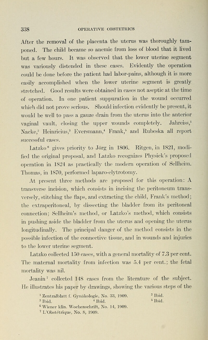 After the removal of the placenta the uterus was thoroughly tam- poned. The child became so anemic from loss of blood that it lived but a few hours. It was observed that the lower uterine segment was variously distended in these cases. Evidently the operation could be done before the patient had labor-pains, although it is more easily accomplished when the lower uterine segment is greatly stretched. Good results were obtained in cases not aseptic at the time of operation. In one patient suppuration in the wound occurred which did not prove serious. Should infection evidently be present, it would be well to pass a gauze drain from the uterus into the anterior vaginal vault, closing the upper wounds completely. Jahreiss,^ Nacke,^ Heinricius,^ Eversmann,* Frank,=^ and Rubeska all report successful cases. Latzko gives priority to Jorg in 1806. Ritgen, in 1821, modi- fied the original proposal, and Latzko recognizes Physick's proposed operation in 1824 as practically the modern operation of Sellheim. Thomas, in 1870, performed laparo-elytrotomy. At present three methods are proposed for this operation: A transverse incision, which consists in incising the peritoneum trans- versely, stitching the flaps, and extracting the child, Frank's method; the extraperitoneal, by dissecting the bladder from its peritoneal connection; Sellheim's method, or Latzko's method, which consists in pushing aside the bladder from the uterus and opening the uterus longitudinally. The principal danger of the method consists in the possible infection of the connective tissue, and in wounds and injuries to the lower uterine segment. Latzko collected 150 cases, with a general mortality of 7.3 per cent. The maternal mortality from infection was 5.4 per cent.; the fetal mortality was nil. Jeanin^ collected 148 cases from the literature of the subject. He illustrates his paper by drawings, showing the various steps of the 1 Zentralblatt f. Gynakologie, No. 33, 1909. ^ Ibid. 3 Ibid. ^ Ibid. ^ Ibid. ^Wiener klin. Wochenschrift, No. 14, 1909. ^ L'Obstetrique, No. 8, 1909.