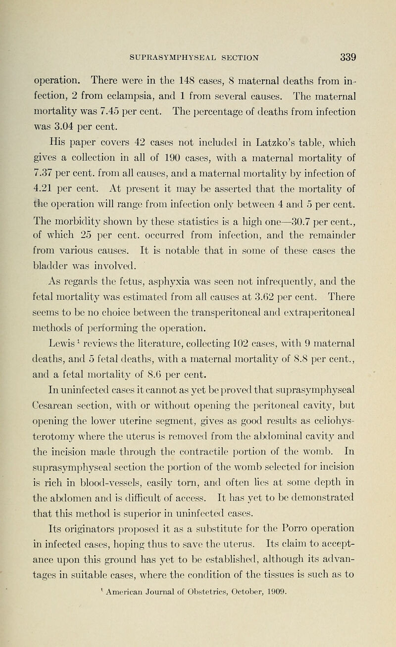 operation. There were in the 148 cases, 8 maternal deaths from in- fection, 2 from eclampsia, and 1 from several causes. The maternal mortality was 7.45 per cent. The percentage of deaths from infection was 3.04 per cent. His paper covers 42 cases not included in Latzko's table, which gives a collection in all of 190 cases, with a maternal mortality of 7.37 per cent, from all causes, and a maternal mortality by infection of 4.21 per cent. At present it may be asserted that the mortality of the operation will range from infection only between 4 and 5 per cent. The morbidity shown by these statistics is a high one—30.7 per cent., of which 25 per cent, occurred from infection, and the remainder from various causes. It is notable that in some of these cases the bladder was involved. As regards the fetus, asphyxia was seen not infrequently, and the fetal mortality was estimated from all causes at 3.62 per cent. There seems to be no choice between the transperitoneal and extraperitoneal methods of performing the operation. Lewis ^ reviews the literature, collecting 102 cases, with 9 maternal deaths, and 5 fetal deaths, with a maternal mortality of 8.8 per cent., and a fetal mortality of 8.6 per cent. In uninfected cases it cannot as yet be proved that suprasymphyseal Cesarean section, with or without opening the peritoneal cavity, but opening the lower uterine segment, gives as good results as celiohys- terotomy where the uterus is removed from the abdominal cavity and the incision made through the contractile portion of the womb. In suprasymphyseal section the portion of the womb selected for incision is rich in blood-vessels, easily torn, and often lies at some depth in the abdomen and is difficult of access. It has yet to be demonstrated that this method is superior in uninfected cases. Its originators proposed it as a substitute for the Porro operation in infected cases, hoping thus to save the uterus. Its claim to accept- ance upon this ground has yet to be estabhshed, although its advan- tages in suitable cases, where the condition of the tissues is such as to ^ American Journal of Obstetrics, October, 1909.