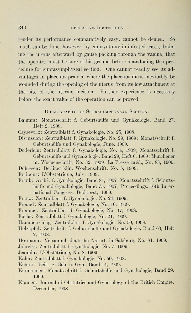 render its performance comparatively easy, cannot be denied. So much can be clone, however, by embryotomy in infected cases, obtain- ing the uterus afterward by gauze packing through the vagina, that the operator must be sure of his ground before abandoning this pro- cedure for suprasymphyseal section. One cannot readily see its ad- vantages in placenta prsevia, where the placenta must inevitably be wounded during the opening of the uterus from its low attachment at the site of the uterine incision. Further experience is necessary before the exact value of the operation can be proved. Bibliography of Suprasymphyseal Section. Baumm: Monatsschrift f. Geburtshiilfe und Gynakologie, Band 27, Heft 2, 1908. Czyzewicz: Zentralblatt f. Gynakologie, No. 25, 1908. Discussion: Zentralblatt f. Gynakologie, No. 29, 1909; Monatsschrift f. Geburtshiilfe und Gynakologie, June, 1909. Doderlein: Zentralblatt f. Gynakologie, No. 4, 1909; Monatsschrift f. Geburtshiilfe und Gynakologie, Band 29, Heft 6, 1909; Miinchener m. Wochenschrift, No. 32, 1909; La Presse med., No. 83, 1909. Diihrssen: Berliner klin. Wochenschrift, No. 5, 1909. Fraipont: L'Obstetrique, July, 1909. Frank: Archiv f. Gynakologie, Band 81, 1907; Monatsschrift f. Geburts- hiilfe und Gynakologie, Band 75, 1907; Proceedings, 16th Inter- national Congress, Budapest, 1909. Franz: Zentralblatt f. Gynakologie, No. 24, 1909. Freund: Zentralblatt f. Gynakologie, No. 16, 1909. Fromme: Zentralblatt f. Gynakologie, No. 17, 1908. Fuchs: Zentralblatt f. Gynakologie, No. 21, 1909. Hammerschlag: Zentralblatt f. Gynakologie, No. 50, 1908. Holzapfel: Zeitschrift f. Geburtshiilfe und Gynakologie, Band 63, Heft 2, 1908. Hermann: Versamml. deutsche Naturf. in Salzburg, No. 81, 1909. Jahreiss: Zentralblatt f. Gynakologie, No. 7, 1909. Jeannin: L'Obstetrique, No. 8, 1909. Kahn: Zentralblatt f. Gynakologie, No. 50, 1908. Kehrer: Beitr. z. Geb. u. Gyn., Band 14, 1909. Kermauner: Monatsschrift f. Geburtshiilfe und Gynakologie, Band 29, 1909. Kramer: Journal of Obstetrics and Gynecology of the British Empire, December, 1908.