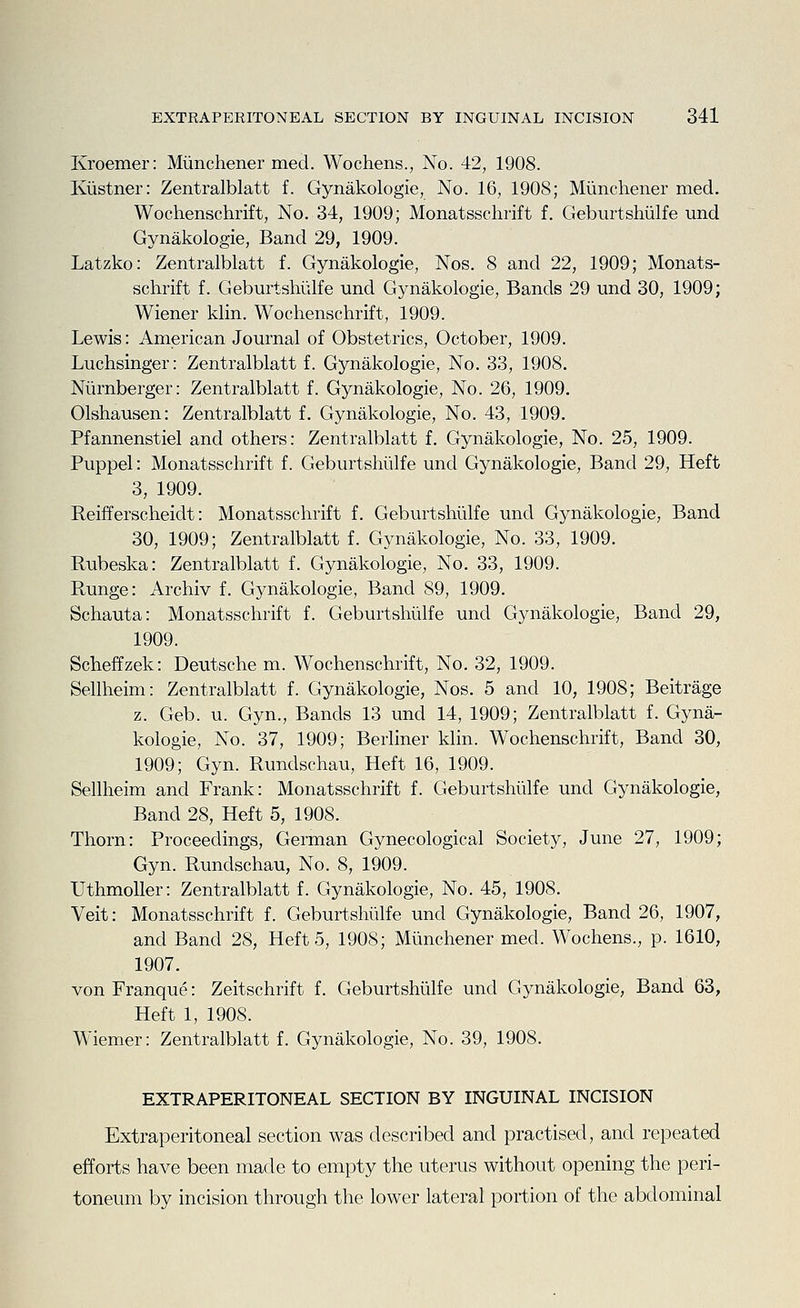 Kroemer: Miinchener med. Wochens., No. 42, 1908. Kiistner: Zentralblatt f. Gynakologie, No. 16, 1908; Miinchener med. Wochenschrift, No. 34, 1909; Monatsschrift f. Geburtshiilfe und Gynakologie, Band 29, 1909. Latzko: Zentralblatt f. Gynakologie, Nos. 8 and 22, 1909; Monats- schrift f. Geburtshiilfe unci Gynakologie, Bands 29 und 30, 1909; Wiener klin. Wochenschrift, 1909. Lewis: American Journal of Obstetrics, October, 1909. Luchsinger: Zentralblatt f. Gynakologie, No. 33, 1908. Niirnberger: Zentralblatt f. Gynakologie, No. 26, 1909. Olshausen: Zentralblatt f. Gynakologie, No. 43, 1909. Pfannenstiel and others: Zentralblatt f. Gynakologie, No. 25, 1909. Puppel: Monatsschrift f. Geburtshiilfe und Gynakologie, Band 29, Heft 3, 1909. Reifferscheidt: Monatsschrift f. Geburtshiilfe und Gynakologie, Band 30, 1909; Zentralblatt f. Gynakologie, No. 33, 1909. Rubeska: Zentralblatt f. Gynakologie, No. 33, 1909. Runge: Archiv f. Gynakologie, Band 89, 1909. Schauta: Monatsschrift f. Geburtshiilfe und Gynakologie, Band 29, 1909. Scheffzek: Deutsche m. Wochenschrift, No. 32, 1909. Sellheim: Zentralblatt f. Gynakologie, Nos. 5 and 10, 1908; Beitrage z. Geb. u. Gyn., Bands 13 und 14, 1909; Zentralblatt f. Gyna- kologie, No. 37, 1909; Berliner klin. Wochenschrift, Band 30, 1909; Gyn. Rundschau, Heft 16, 1909. Sellheim and Frank: Monatsschrift f. Geburtshiilfe und Gynakologie, Band 28, Heft 5, 1908. Thorn: Proceedings, German Gynecological Society, June 27, 1909; Gyn. Rundschau, No. 8, 1909. UthmoUer: Zentralblatt f. Gynakologie, No. 45, 1908. Veit: Monatsschrift f. Geburtshiilfe und Gynakologie, Band 26, 1907, and Band 28, Heft 5, 1908; Miinchener med. Wochens., p. 1610, 1907. von Franque: Zeitschrift f. Geburtshiilfe und Gynakologie, Band 63, Heft 1, 1908. Wiemer: Zentralblatt f. Gynakologie, No. 39, 1908. EXTRAPERITONEAL SECTION BY INGUINAL INCISION Extraperitoneal section was described and practised, and repeated efforts have been made to empty the uterus without opening the peri- toneum by incision through the lower lateral portion of the abdominal