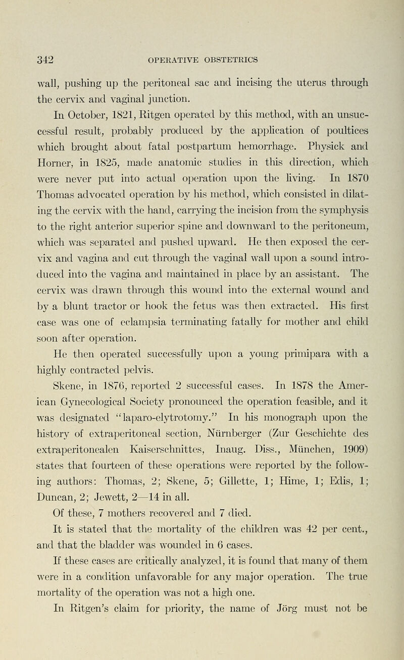 wall, pushing up the peritoneal sac and incising the uterus through the cervix and vaginal junction. In October, 1821, Ritgen operated by this method, with an unsuc- cessful result, probably produced by the application of poultices which brought about fatal postpartum hemorrhage. Physick and Horner, in 1825, made anatomic studies in this direction, which were never put into actual operation upon the living. In 1870 Thomas advocated operation by his method, which consisted in dilat- ing the cervix with the hand, carrying the incision from the symphysis to the right anterior superior spine and downward to the peritoneum, which was separated and pushed upward. He then exposed the cer- vix and vagina and cut through the vaginal wall upon a sound intro- duced into the vagina and maintained in place by an assistant. The cervix was drawn through this wound into the external wound and by a blunt tractor or hook the fetus was then extracted. His first case was one of eclampsia terminating fatally for mother and child soon after operation. He then operated successfully upon a young primipara with a highly contracted pelvis. Skene, in 1876, reported 2 successful cases. In 1878 the Amer- ican .Gynecological Society pronounced the operation feasible, and it was designated ''laparo-elytrotomy. In his monograph upon the history of extraperitoneal section, Niirnberger (Zur Geschichte cles extraperitonealen Kaiserschnittes, Inaug. Diss., Miinchen, 1909) states that fourteen of these operations were reported by the follow- ing authors: Thomas, 2; Skene, 5; Gillette, 1; Hime, 1; Edis, 1; Duncan, 2; Jewett, 2—14 in all. Of these, 7 mothers recovered and 7 died. It is stated that the mortality of the children was 42 per cent., and that the bladder was wounded in 6 cases. If these cases are critically analyzed, it is found that many of them were in a condition unfavorable for any major operation. The true mortality of the operation was not a high one. In Ritgen's claim for priority, the name of Jorg must not be
