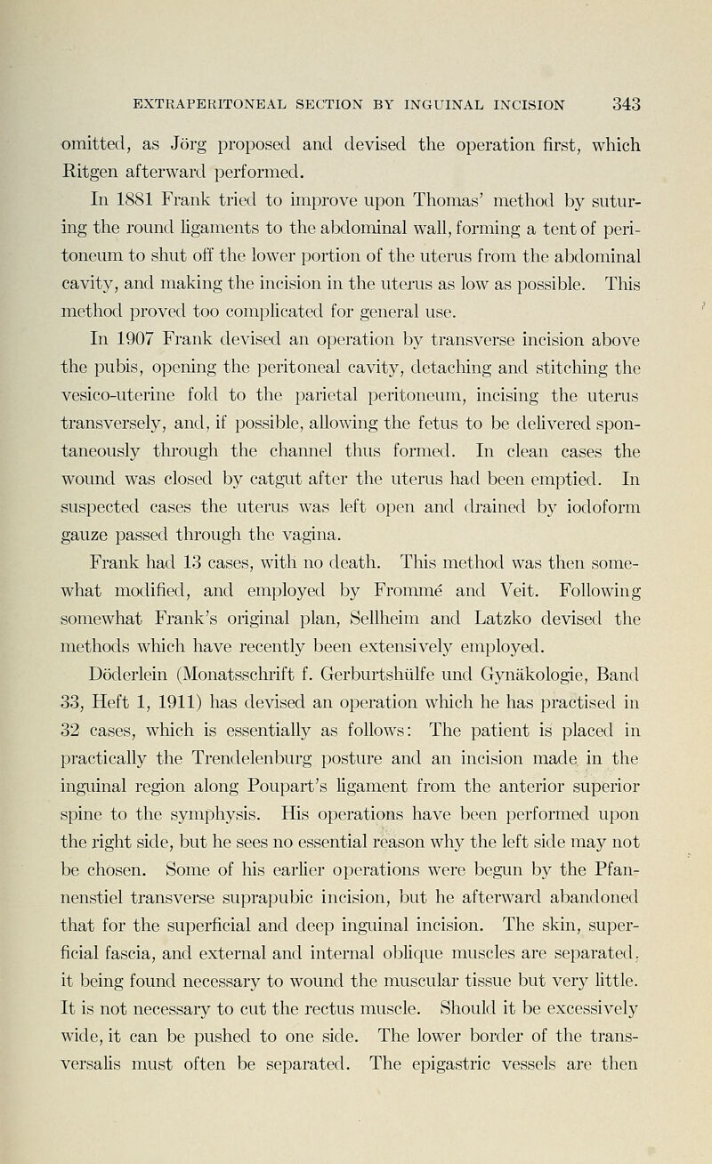 omitted, as Jorg proposed and devised the operation first, which Ritgen afterward performed. In 1881 Frank tried to improve upon Thomas' method by sutur- ing the round ligaments to the abdominal wall, forming a tent of peri- toneum to shut off the lower portion of the uterus from the abdominal cavity, and making the incision in the uterus as low as possible. This method proved too complicated for general use. In 1907 Frank devised an operation by transverse incision above the pubis, opening the peritoneal cavity, detaching and stitching the vesico-uterine fold to the parietal peritoneum, incising the uterus transversely, and, if possible, allowing the fetus to be delivered spon- taneously through the channel thus formed. In clean cases the wound was closed by catgut after the uterus had been emptied. In suspected cases the uterus was left open and drained by iodoform gauze passed through the vagina. Frank had 13 cases, with no death. This method was then some- what modified, and employed by Fromme and Veit. Following somewhat Frank's original plan, Sellheim and Latzko devised the methods which have recently been extensively employed. Doderlein (Monatsschrift f. Gerburtshiilfe unci Gynakologie, Band 33, Heft 1, 1911) has devised an operation which he has practised in 32 cases, which is essentially as follows: The patient is placed in practically the Trendelenburg posture and an incision made in the inguinal region along Poupart's ligament from the anterior superior spine to the symphysis. His operations have been performed upon the right side, but he sees no essential reason why the left side may not be chosen. Some of his earlier operations were begim by the Pfan- nenstiel transverse suprapubic incision, but he afterward abandoned that for the superficial and deep inguinal incision. The skin, super- ficial fascia, and external and internal oblique muscles are separated, it being found necessary to wound the muscular tissue but very little. It is not necessary to cut the rectus muscle. Should it be excessively wide, it can be pushed to one side. The lower border of the trans- versalis must often be separated. The epigastric vessels are then