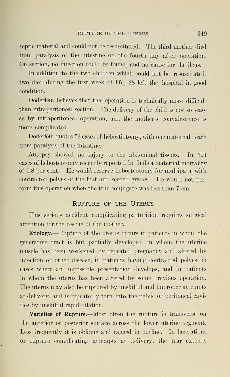 septic material and could not be resuscitated. The third mother died from paralysis of the intestine on the fourth day after operation. On section, no infection could be found, and no cause for the ileus. In addition to the two children which could not be resuscitated, two died during the first week of life; 28 left the hospital in good condition. Doderlein believes that this operation is technically more difficult than intraperitoneal section. The delivery of the child is not so easy as by intraperitoneal operation, and the mother's convalescence is more complicated. Doderlein quotes 53 cases of hebostiotomy, with one maternal death from paralysis of the intestine. Autopsy showed no injury to the abdominal tissues. In 321 cases of hebosteotomy recently reported he finds a maternal mortality of 1.8 per cent. He would reserve hebosteotomy for multiparas with contracted pelves of the first and second grades. He would not per- form this operation when the true conjugate was less than 7 cm. RUPTURE OF THE UTERUS This serious accident complicating parturition requires surgical attention for the rescue of the mother. Etiology.—Rupture of the uterus occurs in patients in whom the generative tract is but partially developed, in whom the uterine muscle has been weakened by repeated pregnancy and altered by infection or other disease, in patients having contracted pelves, in cases where an impossible presentation develops, and in patients in whom the uterus has been altered by some previous operation. The uterus may also be ruptured by unskilful and improper attempts at delivery, and is repeatedly torn into the pelvic or peritoneal cavi- ties by unskilful rapid dilation. Varieties of Rupture.—Most often the rupture is transverse on the anterior or posterior surface across the lower uterine segment. Less frequently it is oblique and ragged in outline. In lacerations or rupture complicating attempts at delivery, the tear extends