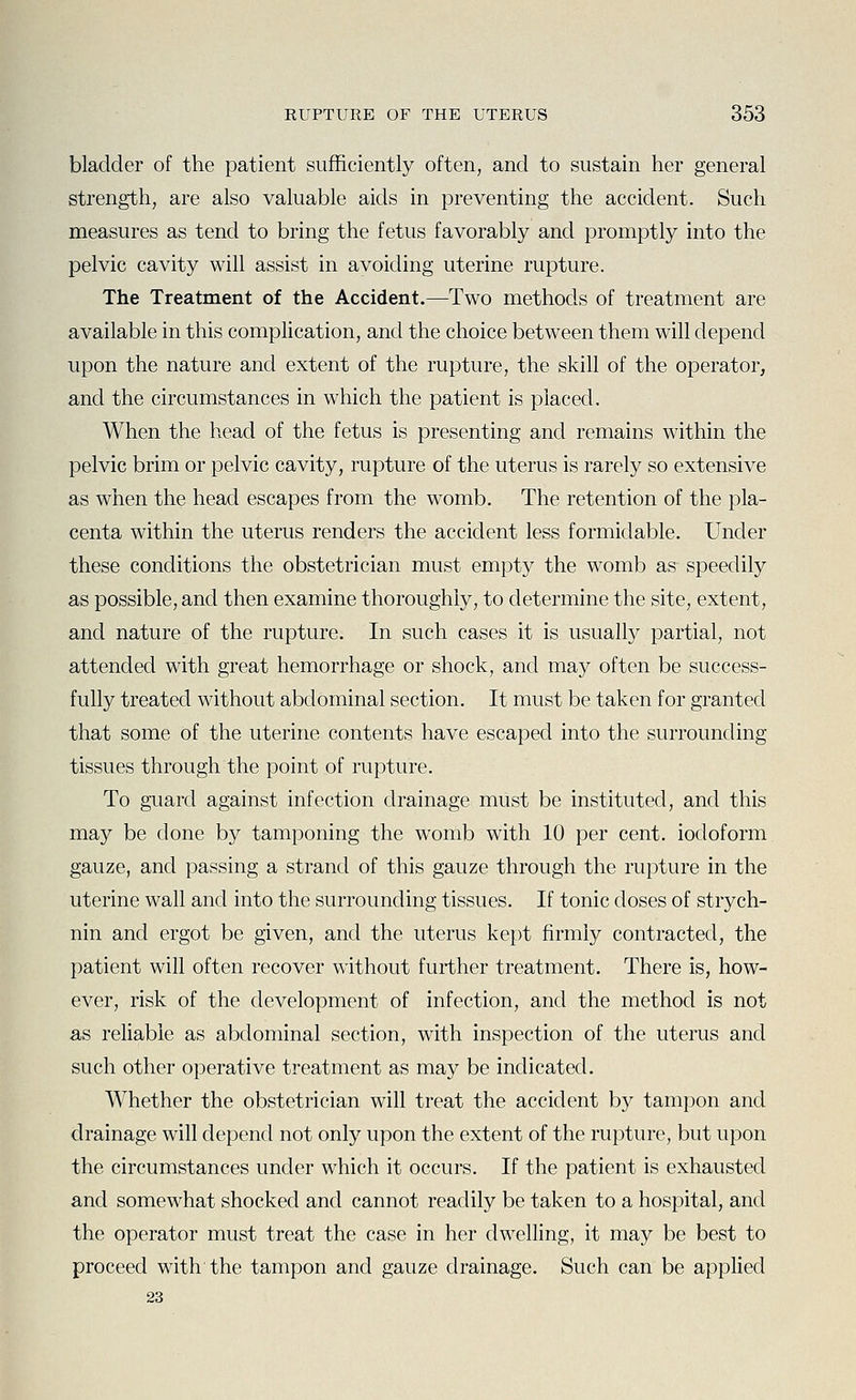 bladder of the patient sufficiently often, and to sustain her general strength, are also valuable aids in preventing the accident. Such measures as tend to bring the fetus favorably and promptly into the pelvic cavity will assist in avoiding uterine rupture. The Treatment of the Accident.—Two methods of treatment are available in this complication, and the choice between them will depend upon the nature and extent of the rupture, the skill of the operator, and the circumstances in which the patient is placed. When the head of the fetus is presenting and remains within the pelvic brim or pelvic cavity, rupture of the uterus is rarely so extensive as when the head escapes from the womb. The retention of the pla- centa within the uterus renders the accident less formidable. Under these conditions the obstetrician must empty the womb as speedily as possible, and then examine thoroughly, to determine the site, extent, and nature of the rupture. In such cases it is usually partial, not attended with great hemorrhage or shock, and may often be success- fully treated without abdominal section. It must be taken for granted that some of the uterine contents have escaped into the surrounding tissues through the point of rvipture. To guard against infection drainage must be instituted, and this may be done by tamponing the womb with 10 per cent, iodoform gauze, and passing a strand of this gauze through the rupture in the uterine wall and into the surrounding tissues. If tonic doses of strych- nin and ergot be given, and the uterus kept firmly contracted, the patient will often recover without further treatment. There is, how- ever, risk of the development of infection, and the method is not as reliable as abdominal section, with inspection of the uterus and such other operative treatment as may be indicated. Whether the obstetrician will treat the accident by tampon and drainage will depend not only upon the extent of the rupture, but upon the circumstances under which it occurs. If the patient is exhausted and somewhat shocked and cannot readily be taken to a hospital, and the operator must treat the case in her dwelling, it may be best to proceed with the tampon and gauze drainage. Such can be applied 23