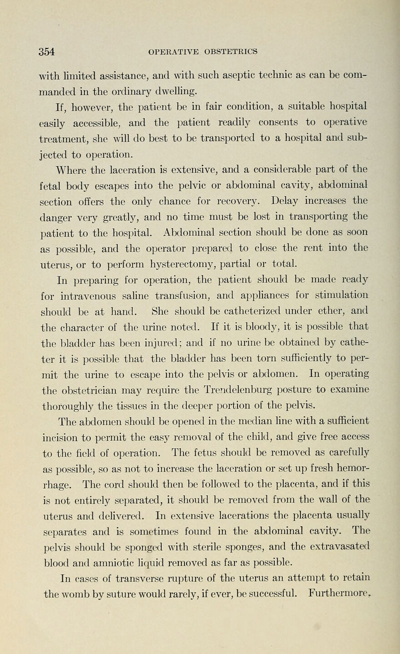 with limited assistance, and with such aseptic technic as can be com- manded in the ordinary dwelhng. If, however, the patient be in fair condition, a suitable hospital easily accessible, and the patient readily consents to operative treatment, she will do best to be transported to a hospital and sub- jected to operation. Where the laceration is extensive, and a considerable part of the fetal body escapes into the pelvic or abdominal cavity, abdominal section offers the only chance for recovery. Delay increases the danger very greatly, and no time must be lost in transporting the patient to the hospital. Abdominal section should be done as soon as possible, and the operator prepared to close the rent into the uterus, or to perform hysterectomy, partial or total. In preparing for operation, the patient should be made ready for intravenous saline transfusion, and appHances for stimulation should be at hand. She should be catheterized under ether, and the character of the urine noted. If it is bloody, it is possible that the bladder has been injured; and if no urine be obtained by cathe- ter it is possible that the bladder has been torn sufficiently to per- mit the urine to escape into the pelvis or abdomen. In operating the obstetrician may require the Trendelenburg posture to examine thoroughly the tissues in the deeper portion of the pelvis. The abdomen should be opened in the median line with a sufficient incision to permit the easy removal of the child, and give free access to the field of operation. The fetus should be removed as carefully as possible, so as not to increase the laceration or set up fresh hemor- rhage. The cord should then be followed to the placenta, and if this is not entirely separated, it should be removed from the wall of the uterus and delivered. In extensive lacerations the placenta usually separates and is sometimes found in the abdominal cavity. The pelvis should be sponged with sterile sponges, and the extravasated blood and amniotic liquid removed as far as possible. In cases of transverse rupture of the uterus an attempt to retain the womb by suture would rarely, if ever, be successful. Furthermore,