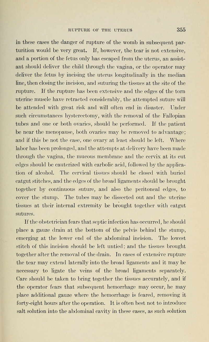 in these cases the danger of rupture of the womb in subsequent par- turition would be very great. If, however, the tear is not extensive, and a portion of the fetus only has escaped from the uterus, an assist- ant should deliver the child through the vagina, or the operator may deliver the fetus by incising the uterus longitudinally in the median line, then closing the incision, and suturing the tissues at the site of the rupture. If the rupture has been extensive and the edges of the torn uterine muscle have retracted considerably, the attempted suture will be attended with great risk and will often end in disaster. Under such circumstances hysterectomy, with the removal of the Fallopian tubes and one or both ovaries, should be performed. If the patient be near the menopause, both ovaries may be removed to advantage; and if this be not the case, one ovary at least should be left. Where labor has been prolonged, and the attempts at delivery have been made through the vagina, the mucous membrane and the cervix at its cut edges should be cauterized with carbolic acid, followed by the applica- tion of alcohol. The cervical tissues should be closed with buried catgut stitches, and the edges of the broad ligaments should be brought together by continuous suture, and also the peritoneal edges, to cover the stump. The tubes may be dissected out and the uterine tissues at their internal extremity be brought together with catgut sutures. If the obstetrician fears that septic infection has occurred, he should place a gauze drain at the bottom of the pelvis behind the stump, emerging at the lower end of the abdominal incision. The lowest stitch of this incision should be left untied; and the tissues brought together after the removal of the drain. In cases of extensive rupture the tear may extend laterally into the broad ligaments and it may be necessary to ligate the veins of the broad hgaments separately. Care should be taken to bring together the tissues accurately, and if the operator fears that subsequent hemorrhage may occur, he may place additional gauze where the hemorrhage is feared, removing it forty-eight hours after the operation. It is often best not to introduce salt solution into the abdominal cavity in these cases, as such solution