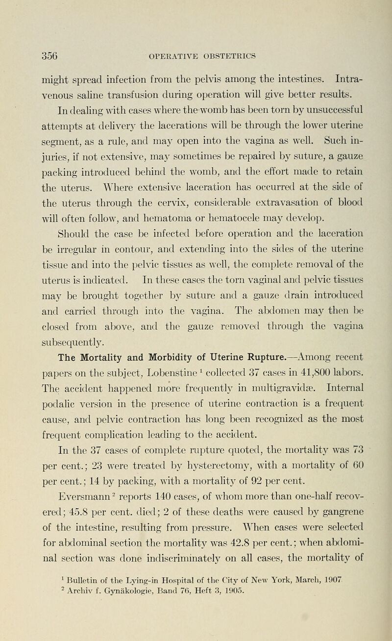 might spread infection from the pelvis among the intestines. Intra- venous saline transfusion during operation will give better results. In dealing with cases where the womb has been torn by unsuccessful attempts at deliveiy the lacerations will be through the lower uterine segment, as a rule, and may open into the vagina as well. Such in- juries, if not extensive, may sometimes be repaired by suture, a gauze packing introduced behind the womb, and the effort made to retain the uterus. Where extensive laceration has occurred at the side of the uterus through the cervix, considerable extravasation of blood will often follow, and hematoma or hematocele may develop. Should the case be infected before operation and the laceration be irregular in contour, and extending into the sides of the uterine tissue and into the pelvic tissues as well, the complete removal of the uterus is indicated. In these cases the torn vaginal and pelvic tissues may be brought together by suture and a gauze drain introduced and carried through into the vagina. The abdomen may then be closed from above, and the gauze removed through the vagina subsequently. The Mortality and Morbidity of Uterine Rupture.—Among recent papers on the subject, Lobenstine ^ collected 37 cases in 41,800 labors. The accident happened more frequently in multigravidse. Internal podalic version in the presence of uterine contraction is a frequent cause, and pelvic contraction has long been recognized as the most frequent complication leading to the accident. In the 37 cases of complete rupture quoted, the mortality was 73 per cent.; 23 were treated by hysterectomy, with a mortality of 60 per cent.; 14 by packing, with a mortality of 92 per cent. Eversmann ^ reports 140 cases, of whom more than one-half recov- ered; 45.8 per cent, died; 2 of these deaths were caused by gangrene of the intestine, resulting from pressure. When cases were selected for abdominal section the mortality was 42.8 per cent.; when abdomi- nal section was done indiscriminately on all cases, the mortality of ^ Bulletin of the Lying-in Hospital of the City of New York, March, 1907 2 Archiv f. Gynakologie, Band 76, Heft 3, 1905.