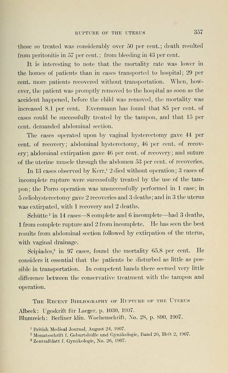 those so treated was considerably over 50 per cent.; death resulted from peritonitis in 57 per cent.; from bleeding in 4.3 per cent. It is interesting to note that the mortality rate was lower in the homes of patients than in cases transported to hospital; 29 per cent, more patients recovered without transportation. When, how- ever, the patient was promptly removed to the hospital as soon as the accident happened, before the child was removed, the mortality was increased 8.1 per cent. Eversmann has found that 85 per cent, of cases could be successfully treated by the tampon, and that 15 per cent, demanded abdominal section. The cases operated upon b}^ vaginal hysterectomy gave 44 per cent, of recovery; abdominal hysterectomy, 46 per cent, of recov- ery; abdominal extirpation gave 46 per cent, of recovery; and suture of the uterine muscle through the abdomen 53 per cent, of recoveries. In 13 cases observed by Kerr,^ 2died without operation; 3 cases of incomplete rupture were successfully treated by the use of the tam- pon; the Porro operation was unsuccessfully performed in 1 case; in 5 celiohysterectomy gave 2 recoveries and 3 deaths; and in 3 the uterus was extirpated, with 1 recovery and 2 deaths. Schiitte ^ in 14 cases—8 complete and 6 incomplete—had 3 deaths, 1 from complete rupture and 2 from incomplete. He has seen the best results from abdominal section followed by extirpation of the uterus, with vaginal drainage. Scipiades,^' in 97 cases, found the mortality 65.8 per cent. He considers it essential that the patients be disturbed as little as pos- sible in transportation. In competent hands there seemed very little difference between the conservative treatment with the tampon and operation. The Recent Bibliography of Rupture of the Uterus Albeck: Ugeskrift fiir Laeger, p. 1030, 1907. Blumreich: Berliner klin. Wochenschrift, No. 28, p. 890, 1907. ^ British Medical Journal, August 24, 1907.  Monatsschrift f. Geburtshtilfe und Gynakologie, Band 26, Heft 2, 1907.