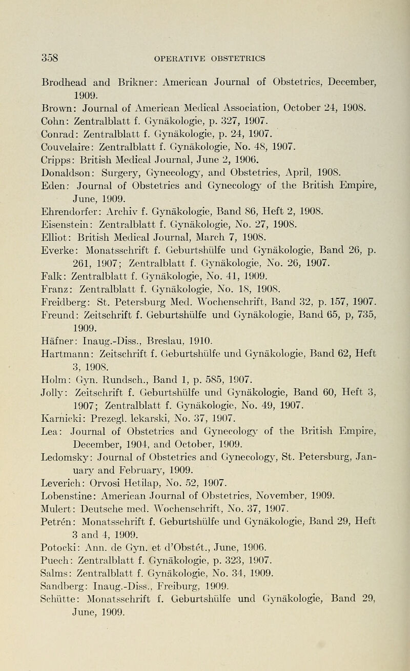 Brodhead and Brikner: American Journal of Obstetrics, December, 1909. Brown: Jom'nal of American Medical Association, October 24, 1908. Cohn: Zentralblatt f. Gynakologie, p. 327, 1907. Conrad: Zentralblatt f. Gynakologie, p. 24, 1907. Couvelaire: Zentralblatt f. Gynakologie, No. 48, 1907. Cripps: British Medical Jom-nal, June 2, 1906. Donaldson: Surgery, Gynecology, and Obstetrics, April, 1908. Eden: Journal of Obstetrics and Gynecology of the British Empire, June, 1909. Ehrendorfer: Archiv f. Gynakologie, Band 86, Heft 2, 1908. Eisenstein: Zentralblatt f. Gynakologie, No. 27, 1908. Elliot: British Medical Journal, March 7, 1908. Everke: Monatsschrift f. Geburtshiilfe und Gynakologie, Band 26, p. 261, 1907; Zentralblatt f. Gynakologie, No. 26, 1907. Falk: Zentralblatt f. Gynakologie, No. 41, 1909. Franz: Zentralblatt f. Gynakologie, No. 18, 1908. Freidberg: St. Petersburg Med. Wochenschrift, Band 32, p. 157, 1907. Freund: Zeitschrift f. Geburtshiilfe und Gynakologie, Band 65, p, 735, 1909. Hafner: Inaug.-Diss., Breslau, 1910. Hartmann: Zeitschrift f. Geburtshiilfe und Gynakologie, Band 62, Heft 3, 1908. Holm: Gyn. Rundsch., Band 1, p. 585, 1907. Jolly: Zeitschrift f. Geburtshiilfe und Gynakologie, Band 60, Heft 3, 1907; Zentralblatt f. Gynakologie, No. 49, 1907. Karnicki: Prezegl. lekarski, No. 37, 1907. Lea: Journal of Obstetrics and Gynecology of the British Empire, December, 1904, and October, 1909. Ledomsky: Journal of Obstetrics and Gynecology, St. Petersburg, Jan- uary and February, 1909. Leverich: Orvosi Hetilap, No. 52, 1907. Lobenstine: American Journal of Obstetrics, November, 1909. Mulert: Deutsche med. Wochenschrift, No. 37, 1907. Petren: Monatsschrift f. Geburtshiilfe und Gynakologie, Band 29, Heft 3 and 4, 1909. Potocki: Ann. de Gyn. et d'Obstet., June, 1906. Puech: Zentralblatt f. Gynakologie, p. 323, 1907. Salms: Zentralblatt f. Gynakologie, No. 34, 1909. Sandberg: Inaug.-Diss., Freiburg, 1909. Schutte: Monatsschrift f. Geburtshiilfe und Gynakologie, Band 29, June, 1909.
